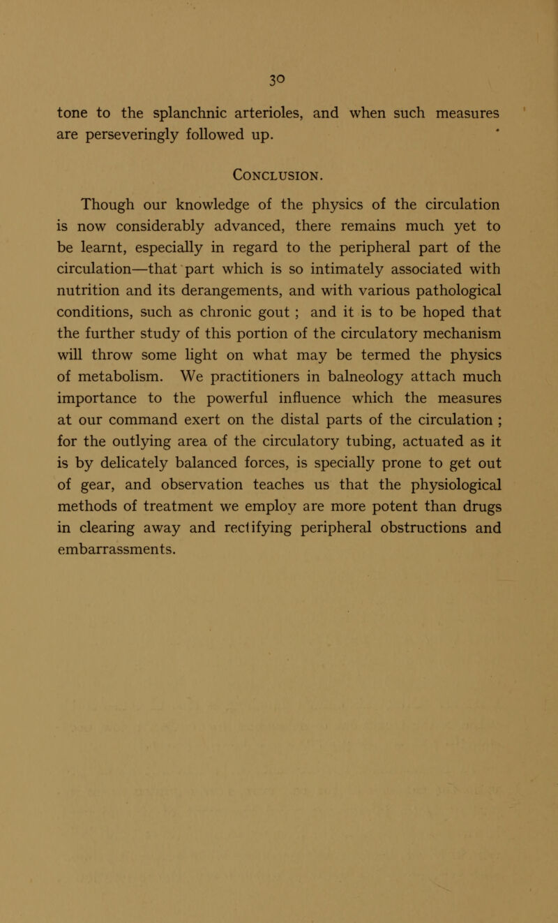 tone to the splanchnic arterioles, and when such measures are perseveringly followed up. Conclusion. Though our knowledge of the physics of the circulation is now considerably advanced, there remains much yet to be learnt, especially in regard to the peripheral part of the circulation—that part which is so intimately associated with nutrition and its derangements, and with various pathological conditions, such as chronic gout ; and it is to be hoped that the further study of this portion of the circulatory mechanism will throw some light on what may be termed the physics of metabolism. We practitioners in balneology attach much importance to the powerful influence which the measures at our command exert on the distal parts of the circulation ; for the outlying area of the circulatory tubing, actuated as it is by delicately balanced forces, is specially prone to get out of gear, and observation teaches us that the physiological methods of treatment we employ are more potent than drugs in clearing away and rectifying peripheral obstructions and embarrassments.