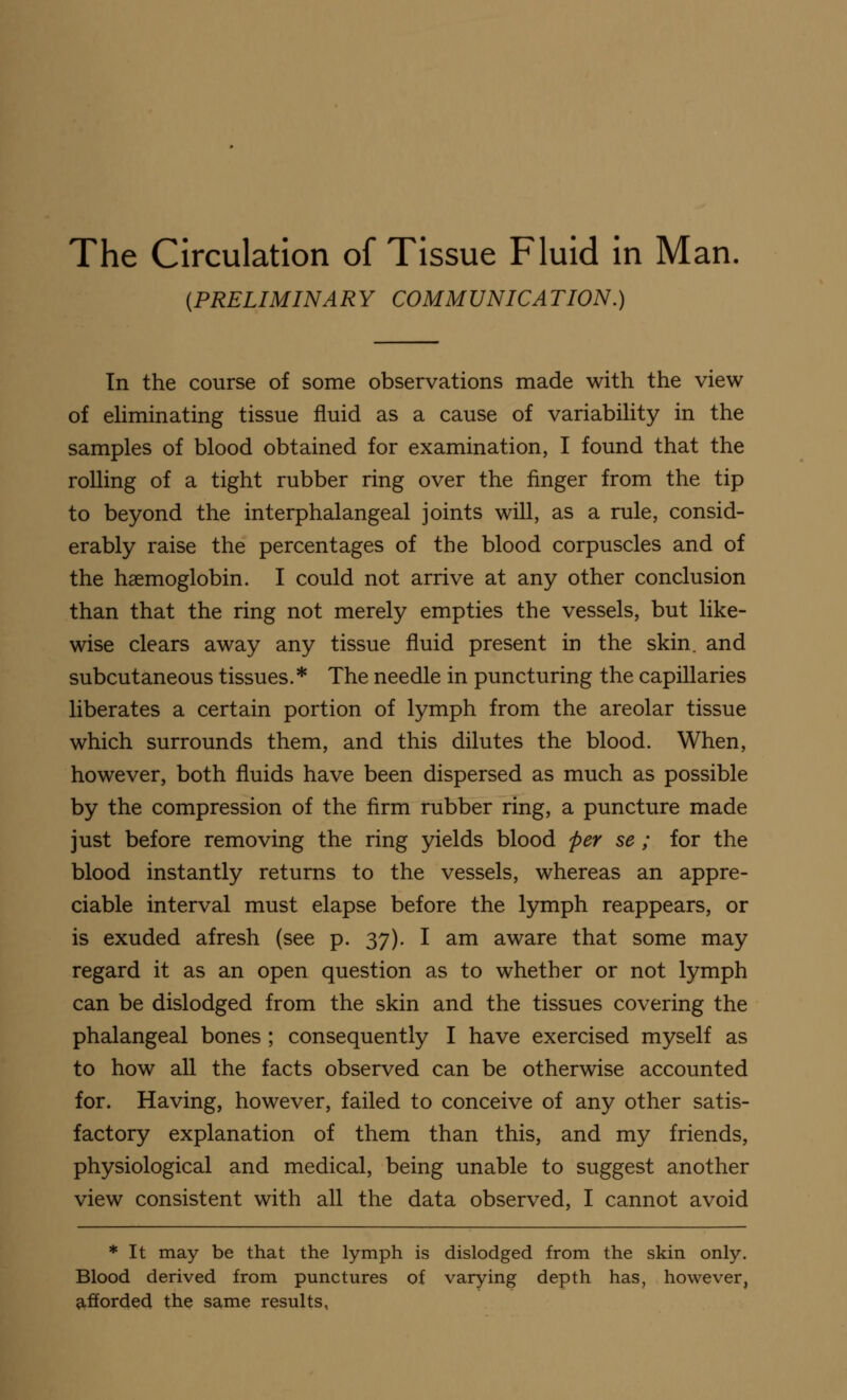 The Circulation of Tissue Fluid in Man. (PRELIMINARY COMMUNICATION.) In the course of some observations made with the view of eliminating tissue fluid as a cause of variability in the samples of blood obtained for examination, I found that the rolling of a tight rubber ring over the ringer from the tip to beyond the interphalangeal joints will, as a rule, consid- erably raise the percentages of the blood corpuscles and of the haemoglobin. I could not arrive at any other conclusion than that the ring not merely empties the vessels, but like- wise clears away any tissue fluid present in the skin, and subcutaneous tissues.* The needle in puncturing the capillaries liberates a certain portion of lymph from the areolar tissue which surrounds them, and this dilutes the blood. When, however, both fluids have been dispersed as much as possible by the compression of the firm rubber ring, a puncture made just before removing the ring yields blood per se; for the blood instantly returns to the vessels, whereas an appre- ciable interval must elapse before the lymph reappears, or is exuded afresh (see p. 37). I am aware that some may regard it as an open question as to whether or not lymph can be dislodged from the skin and the tissues covering the phalangeal bones ; consequently I have exercised myself as to how all the facts observed can be otherwise accounted for. Having, however, failed to conceive of any other satis- factory explanation of them than this, and my friends, physiological and medical, being unable to suggest another view consistent with all the data observed, I cannot avoid * It may be that the lymph is dislodged from the skin only. Blood derived from punctures of varying depth has, however, afforded the same results,