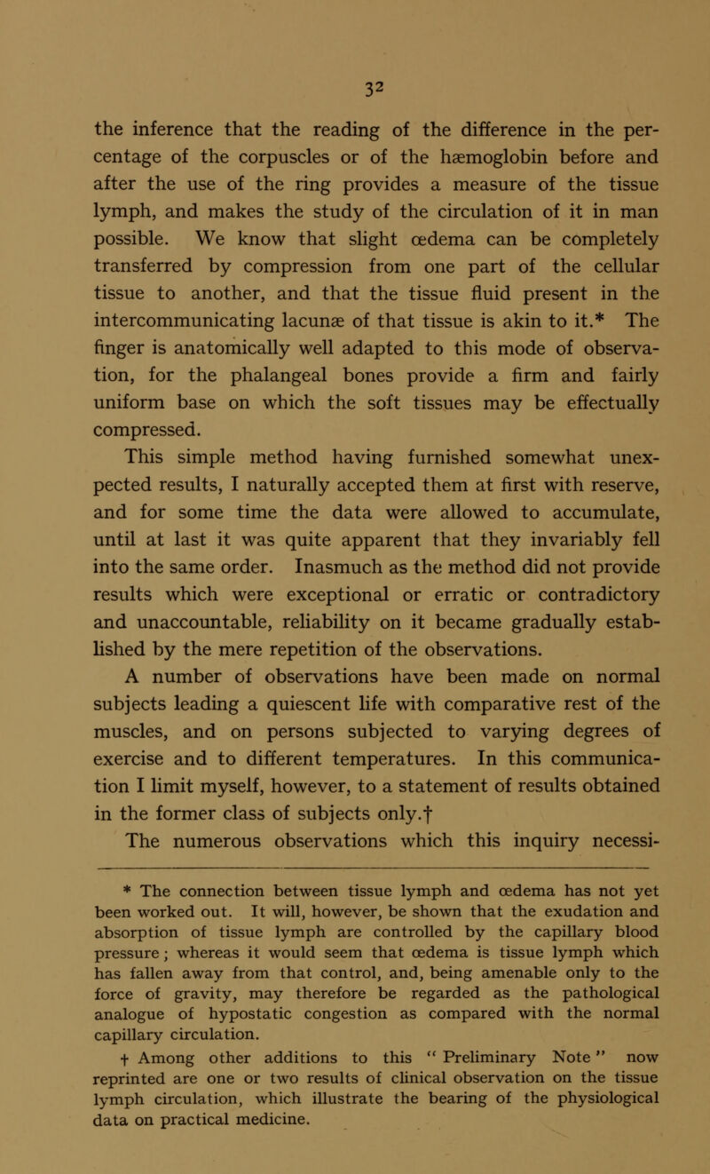 the inference that the reading of the difference in the per- centage of the corpuscles or of the haemoglobin before and after the use of the ring provides a measure of the tissue lymph, and makes the study of the circulation of it in man possible. We know that slight oedema can be completely transferred by compression from one part of the cellular tissue to another, and that the tissue fluid present in the intercommunicating lacunae of that tissue is akin to it.* The finger is anatomically well adapted to this mode of observa- tion, for the phalangeal bones provide a firm and fairly uniform base on which the soft tissues may be effectually compressed. This simple method having furnished somewhat unex- pected results, I naturally accepted them at first with reserve, and for some time the data were allowed to accumulate, until at last it was quite apparent that they invariably fell into the same order. Inasmuch as the method did not provide results which were exceptional or erratic or contradictory and unaccountable, reliability on it became gradually estab- lished by the mere repetition of the observations. A number of observations have been made on normal subjects leading a quiescent life with comparative rest of the muscles, and on persons subjected to varying degrees of exercise and to different temperatures. In this communica- tion I limit myself, however, to a statement of results obtained in the former class of subjects only.f The numerous observations which this inquiry necessi- * The connection between tissue lymph and cedema has not yet been worked out. It will, however, be shown that the exudation and absorption of tissue lymph are controlled by the capillary blood pressure; whereas it would seem that cedema is tissue lymph which has fallen away from that control, and, being amenable only to the force of gravity, may therefore be regarded as the pathological analogue of hypostatic congestion as compared with the normal capillary circulation. f Among other additions to this  Preliminary Note now reprinted are one or two results of clinical observation on the tissue lymph circulation, which illustrate the bearing of the physiological data on practical medicine.