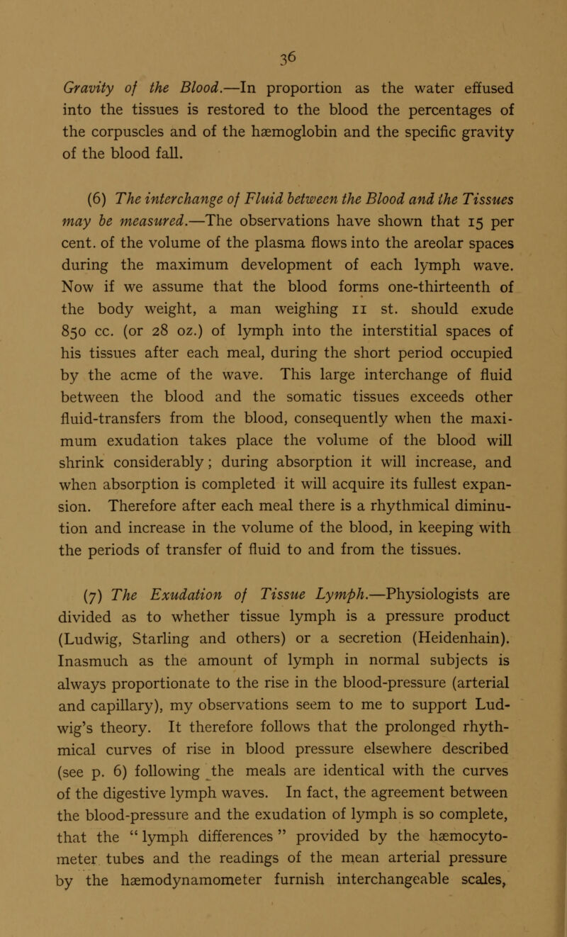 Gravity of the Blood.—In proportion as the water effused into the tissues is restored to the blood the percentages of the corpuscles and of the haemoglobin and the specific gravity of the blood fall. (6) The interchange of Fluid between the Blood and the Tissues may be measured.—The observations have shown that 15 per cent, of the volume of the plasma flows into the areolar spaces during the maximum development of each lymph wave. Now if we assume that the blood forms one-thirteenth of the body weight, a man weighing n st. should exude 850 cc. (or 28 oz.) of lymph into the interstitial spaces of his tissues after each meal, during the short period occupied by the acme of the wave. This large interchange of fluid between the blood and the somatic tissues exceeds other fluid-transfers from the blood, consequently when the maxi- mum exudation takes place the volume of the blood will shrink considerably; during absorption it will increase, and when absorption is completed it will acquire its fullest expan- sion. Therefore after each meal there is a rhythmical diminu- tion and increase in the volume of the blood, in keeping with the periods of transfer of fluid to and from the tissues. (7) The Exudation of Tissue Lymph.—Physiologists are divided as to whether tissue lymph is a pressure product (Ludwig, Starling and others) or a secretion (Heidenhain). Inasmuch as the amount of lymph in normal subjects is always proportionate to the rise in the blood-pressure (arterial and capillary), my observations seem to me to support Lud- wig's theory. It therefore follows that the prolonged rhyth- mical curves of rise in blood pressure elsewhere described (see p. 6) following the meals are identical with the curves of the digestive lymph waves. In fact, the agreement between the blood-pressure and the exudation of lymph is so complete, that the  lymph differences  provided by the hsemocyto- met er tubes and the readings of the mean arterial pressure by the haemodynamometer furnish interchangeable scales,