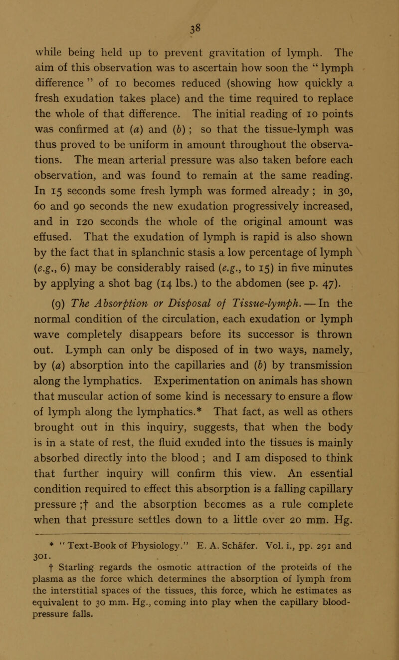 while being held up to prevent gravitation of lymph. The aim of this observation was to ascertain how soon the  lymph difference  of 10 becomes reduced (showing how quickly a fresh exudation takes place) and the time required to replace the whole of that difference. The initial reading of 10 points was confirmed at (a) and (b) ; so that the tissue-lymph was thus proved to be uniform in amount throughout the observa- tions. The mean arterial pressure was also taken before each observation, and was found to remain at the same reading. In 15 seconds some fresh lymph was formed already ; in 30, 60 and 90 seconds the new exudation progressively increased, and in 120 seconds the whole of the original amount was effused. That the exudation of lymph is rapid is also shown by the fact that in splanchnic stasis a low percentage of lymph (e.g„ 6) may be considerably raised (e.g., to 15) in five minutes by applying a shot bag (14 lbs.) to the abdomen (see p. 47). (9) The Absorption or Disposal of Tissue-lymph. — In the normal condition of the circulation, each exudation or lymph wave completely disappears before its successor is thrown out. Lymph can only be disposed of in two ways, namely, by (a) absorption into the capillaries and (b) by transmission along the lymphatics. Experimentation on animals has shown that muscular action of some kind is necessary to ensure a flow of lymph along the lymphatics.* That fact, as well as others brought out in this inquiry, suggests, that when the body is in a state of rest, the fluid exuded into the tissues is mainly absorbed directly into the blood ; and I am disposed to think that further inquiry will confirm this view. An essential condition required to effect this absorption is a falling capillary pressure ;f and the absorption becomes as a rule complete when that pressure settles down to a little over 20 mm. Hg. *  Text -Book of Physiology. E. A. Schafer. Vol. i., pp. 291 and 301. t Starling regards the osmotic attraction of the proteids of the plasma as the force which determines the absorption of lymph from the interstitial spaces of the tissues, this force, which he estimates as equivalent to 30 mm. Hg., coming into play when the capillary blood- pressure falls*