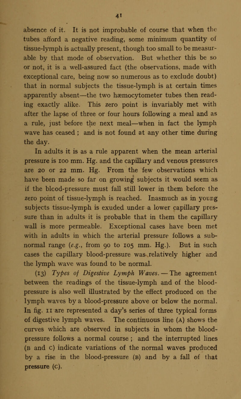 absence of it. It is not improbable of course that when the tubes afford a negative reading, some minimum quantity of tissue-lymph is actually present, though too small to be measur- able by that mode of observation. But whether this be so or not, it is a well-assured fact (the observations, made with exceptional care, being now so numerous as to exclude doubt) that in normal subjects the tissue-lymph is at certain times apparently absent—the two haemocytometer tubes then read- ing exactly alike. This zero point is invariably met with after the lapse of three or four hours following a meal and as a rule, just before the next meal—when in fact the lymph wave has ceased ; and is not found at any other time during the day. In adults it is as a rule apparent when the mean arterial pressure is ioo mm. Hg. and the capillary and venous pressures are 20 or 22 mm. Hg. From the few observations which have been made so far on growing subjects it would seem as if the blcod-pressure must fall still lower in them before the zero point of tissue-lymph is reached. Inasmuch as in young subjects tissue-lymph is exuded under a lower capillary pres- sure than in adults it is probable that in them the capillary wall is more permeable. Exceptional cases have been met with in adults in which the arterial pressure follows a sub- normal range {e.g., from 90 to 105 mm. Hg.). But in such cases the capillary blood-pressure was relatively higher and the lymph wave was found to be normal. (13) Types of Digestive Lymph Waves.—The agreement between the readings of the tissue-lymph and of the blood- pressure is also well illustrated by the effect produced on the lymph waves by a blood-pressure above or below the normal. In fig. 11 are represented a day's series of three typical forms of digestive lymph waves. The continuous line (a) shows the curves which are observed in subjects in whom the blood- pressure follows a normal course ; and the interrupted lines (b and c) indicate variations of the normal waves produced by a rise in the blood-pressure (b) and by a fall of that pressure (c).