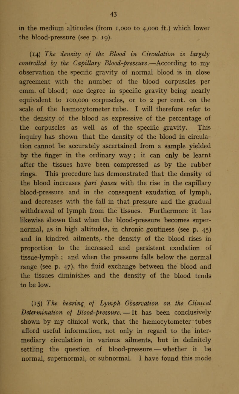 in the medium altitudes (from t,ooo to 4,000 ft.) which lower the blood-pressure (see p. 19). (14) The density of the Blood in Circulation is largely controlled by the Capillary Blood-pressure.—According to my observation the specific gravity of normal blood is in close agreement with the number of the blood corpuscles per cmm. of blood; one degree in specific gravity being nearly equivalent to 100,000 corpuscles, or to 2 per cent, on the scale of the haemocytometer tube. I will therefore refer to the density of the blood as expressive of the percentage of the corpuscles as well as of the specific gravity. This inquiry has shown that the density of the blood in circula- tion cannot be accurately ascertained from a sample yielded by the finger in the ordinary way ; it can only be learnt after the tissues have been compressed as by the rubber rings. This procedure has demonstrated that the density of the blood increases pari passu with the rise in the capillary blood-pressure and in the consequent exudation of lymph, and decreases with the fall in that pressure and the gradual withdrawal of lymph from the tissues. Furthermore it has likewise shown that when the blood-pressure becomes super- normal, as in high altitudes, in chronic goutiness (see p. 45) and in kindred ailments,, the density of the blood rises in proportion to the increased and persistent exudation of tissue-lymph ; and when the pressure falls below the normal range (see p. 47), the fluid exchange between the blood and the tissues diminishes and the density of the blood tends to be low. (15) The bearing of Lymph Observation on the Clinical Determination of Blood-pressure. — It has been conclusively shown by my clinical work, that the haemocytometer tubes afford useful information, not only in regard to the inter- mediary circulation in various ailments, but in definitely settling the question of blood-pressure — whether it be normal, supernormal, or subnormal. I have found this mode