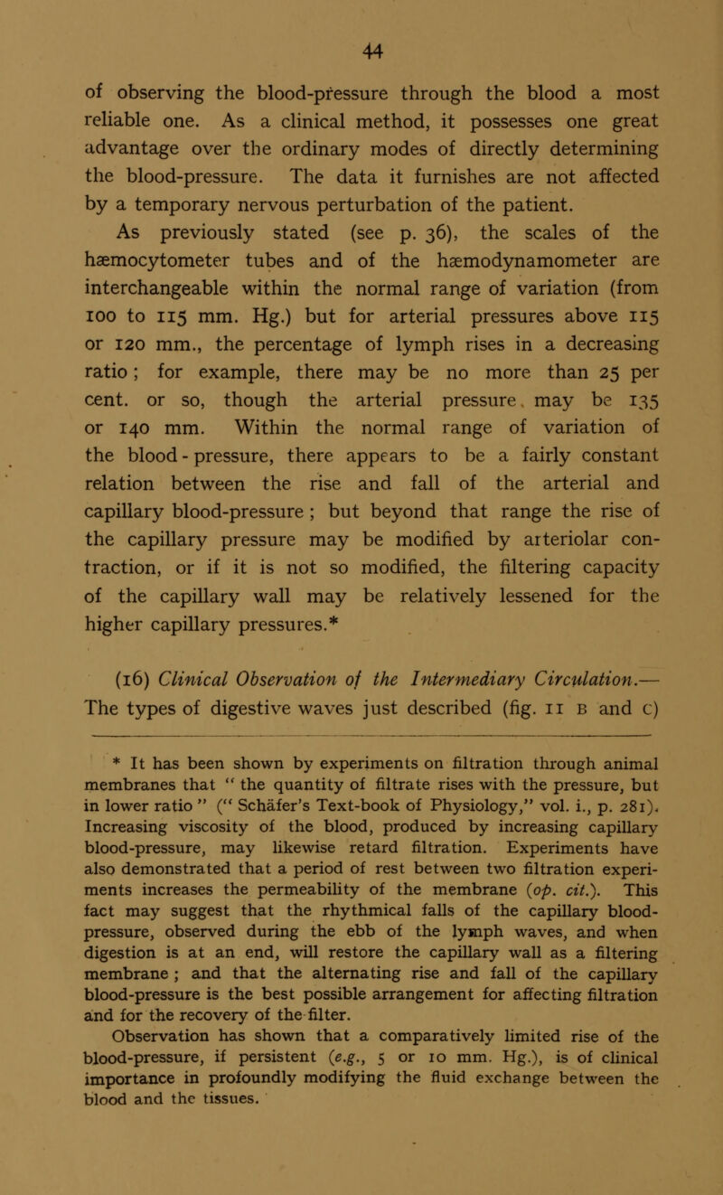 of observing the blood-pressure through the blood a most reliable one. As a clinical method, it possesses one great advantage over the ordinary modes of directly determining the blood-pressure. The data it furnishes are not affected by a temporary nervous perturbation of the patient. As previously stated (see p. 36), the scales of the haemocytometer tubes and of the haemodynamometer are interchangeable within the normal range of variation (from 100 to 115 mm. Hg.) but for arterial pressures above 115 or 120 mm., the percentage of lymph rises in a decreasing ratio; for example, there may be no more than 25 per cent, or so, though the arterial pressure may be 135 or 140 mm. Within the normal range of variation of the blood - pressure, there appears to be a fairly constant relation between the rise and fall of the arterial and capillary blood-pressure ; but beyond that range the rise of the capillary pressure may be modified by arteriolar con- traction, or if it is not so modified, the filtering capacity of the capillary wall may be relatively lessened for the higher capillary pressures.* (16) Clinical Observation of the Intermediary Circulation.— The types of digestive waves just described (fig. 11 b and c) * It has been shown by experiments on nitration through animal membranes that  the quantity of nitrate rises with the pressure, but in lower ratio  ( Schafer's Text-book of Physiology, vol. i., p. 281), Increasing viscosity of the blood, produced by increasing capillary blood-pressure, may likewise retard nitration. Experiments have also demonstrated that a period of rest between two filtration experi- ments increases the permeability of the membrane (op. cit.). This fact may suggest that the rhythmical falls of the capillary blood- pressure, observed during the ebb of the lymph waves, and when digestion is at an end, will restore the capillary wall as a filtering membrane ; and that the alternating rise and fall of the capillary blood-pressure is the best possible arrangement for affecting filtration and for the recovery of the filter. Observation has shown that a comparatively limited rise of the blood-pressure, if persistent (e.g., 5 or 10 mm. Hg.), is of clinical importance in profoundly modifying the fluid exchange between the blood and the tissues.