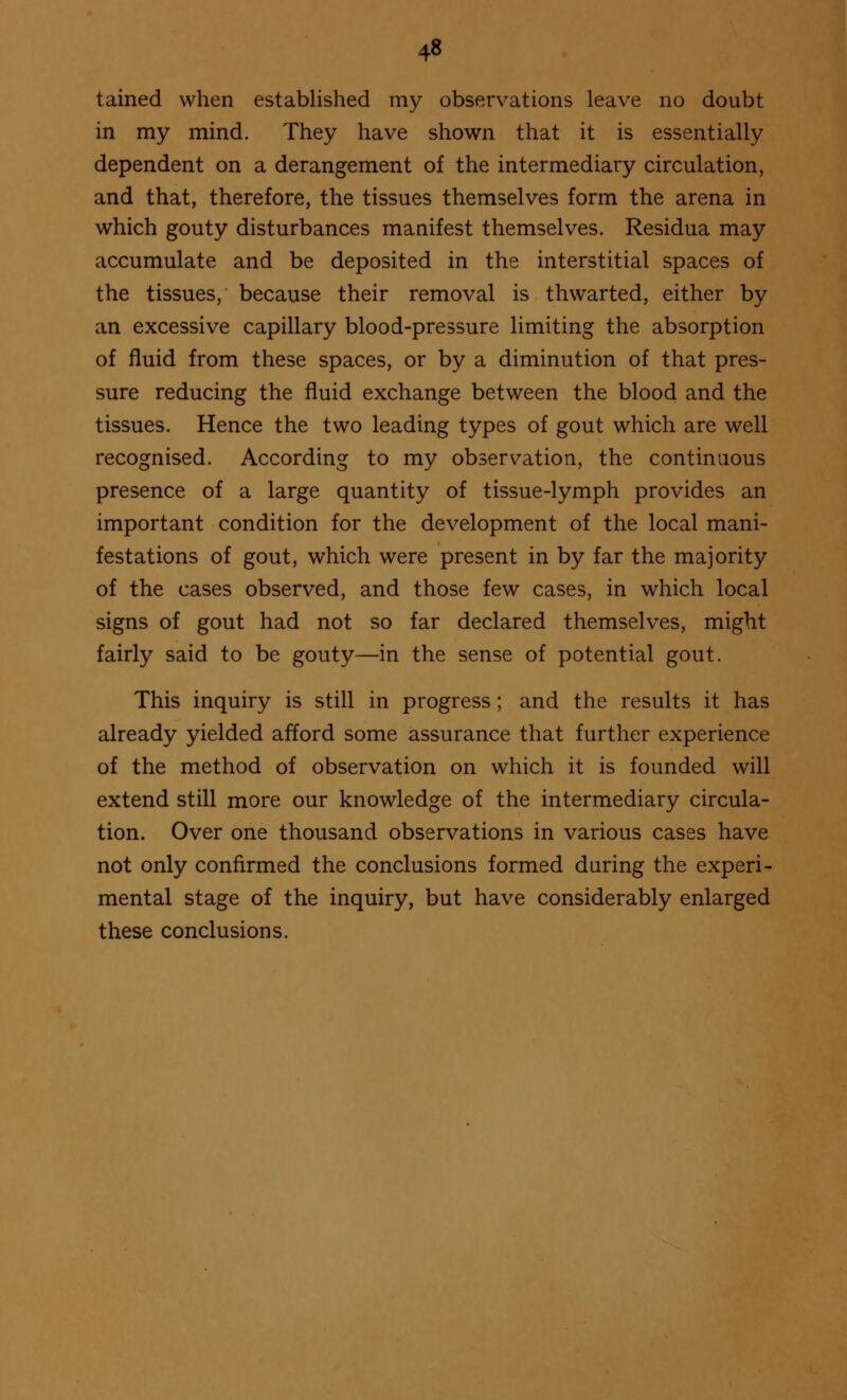 4« tained when established my observations leave no doubt in my mind. They have shown that it is essentially dependent on a derangement of the intermediary circulation, and that, therefore, the tissues themselves form the arena in which gouty disturbances manifest themselves. Residua may accumulate and be deposited in the interstitial spaces of the tissues, because their removal is thwarted, either by an excessive capillary blood-pressure limiting the absorption of fluid from these spaces, or by a diminution of that pres- sure reducing the fluid exchange between the blood and the tissues. Hence the two leading types of gout which are well recognised. According to my observation, the continuous presence of a large quantity of tissue-lymph provides an important condition for the development of the local mani- festations of gout, which were present in by far the majority of the cases observed, and those few cases, in which local signs of gout had not so far declared themselves, might fairly said to be gouty—in the sense of potential gout. This inquiry is still in progress; and the results it has already yielded afford some assurance that further experience of the method of observation on which it is founded will extend still more our knowledge of the intermediary circula- tion. Over one thousand observations in various cases have not only confirmed the conclusions formed during the experi- mental stage of the inquiry, but have considerably enlarged these conclusions.