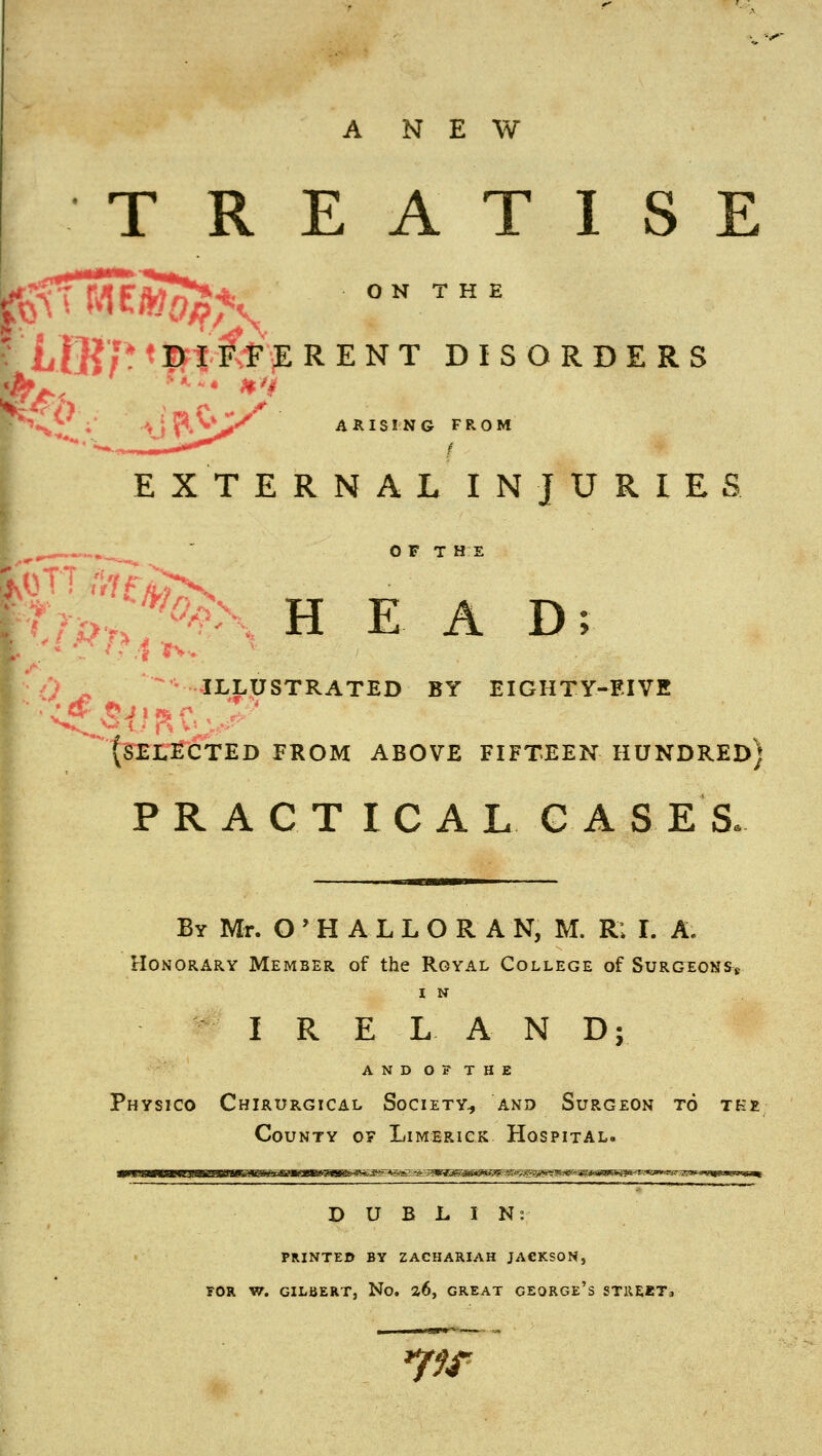 ANEW T R E A T I S E ON THE IB/* * Irt'fe iE RENT DISORDERS •^' »V ARISING FROM EXTERNAL INJURIES ^ .„^  OFT HE r?>,:*^> HEAD; /, ^ illustrated by eighty-eive {selected from above fifteen hundred) PRACTICAL C A S E S. By Mr. O ' H A L L O R A N, M. R; I. A. Honorary Member of the Rgyal College of SurgeonSk I N I R E LAN D; AND OF THE Physico Chirurgical Society^ and Surgeon to tk» County o? Limerick Hospital. DUBLIN; PRINTED BY ZACHARIAH JACKSON, rOR W. GILBERT, No, a6, GREAT GEORGE's STREET, *ffr