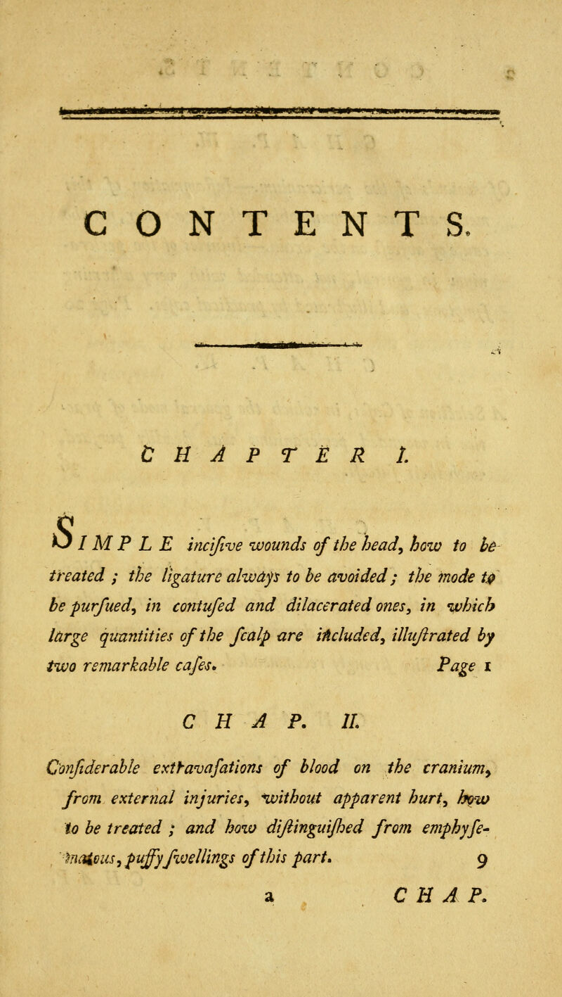 CONTENTS. CHAPTER L Simple incl/ive wounds of the head^ how to bB treated ; the ligature alwdp to he avoided; the mode t^ be purfued^ in contufed and dilacerated ones, in which large quantities of the fcalp are iAcluded^ illujirated by two remarkable cafes* Page i C H A P. 11 Confiderahle extf-avafations of blood on the cranium^ from external injuries^ without apparent hurt^ how to be treated ; and how difiinguijhed from emphyfe- 'inaicus^ puffyfweUings of this part, 9 a C H A P.