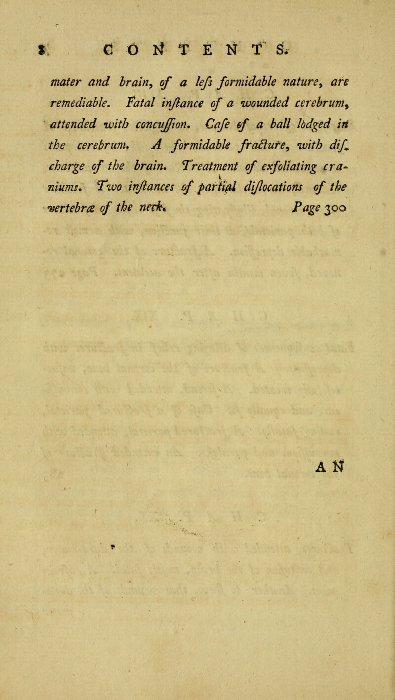 CONTENT S. mater and Irain^ of a lefs formidable nature^ are remediable, fatal inftance of a wounded cerebrum^ attended with concuffion. Cafe of a ball lodged iii the cerebrum. A formidable fra6lute^ with dtf charge of the brain. Treatment of exfoliating cra-^ nlums. Two injiances xf parted dljlocatlons of the 'Bertebrce of the nerki Page jpo A^