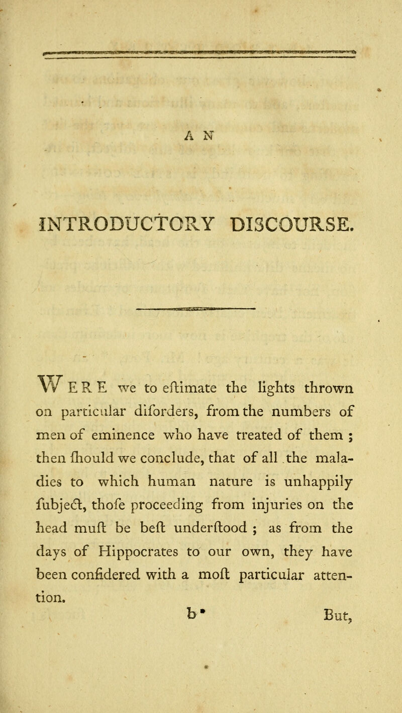 JMWJ ■ .imuwiP J-tu »4fJ> '4.1 ■ imi,wuJiM.i.«i»u> 1IU.W ■ ft A N INTRODUCTORY DISCOURSE. \v ERE we to eftimate the lights thrown on particular diforders, from the numbers of men of eminence who have treated of them ; then fliould we conclude, that of all the mala- dies to which human nature is unhappily fubjedl, thofe proceeding from injuries on the head muft be beft underftood ; as from the days of Hippocrates to our own, they have been confidered with a moft particular atten- tion. b* But,