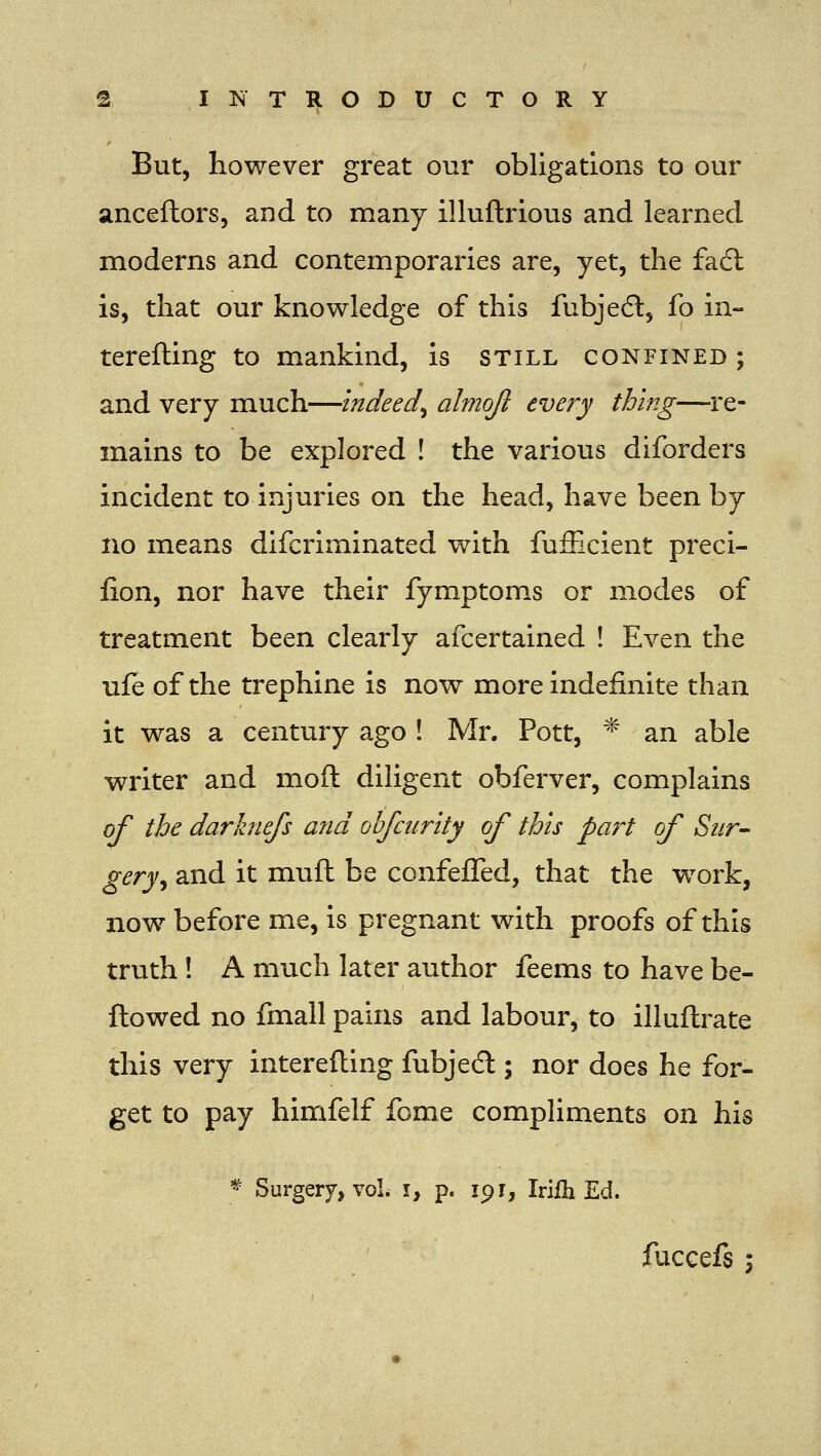 But, however great our obligations to our anceftors, and to many illuftrious and learned moderns and contemporaries are, yet, the facfl is, that our knowledge of this fubjedl, fo in- terefling to mankind, is still confined; and very much—indeed^ almojl every thing—re- mains to be explored ! the various diforders incident to injuries on the head, have been by no means difcriminated with fufiicient preci- fion, nor have their fymptoms or modes of treatment been clearly afcertained ! Even the ufe of the trephine is now more indefinite than it was a century ago ! Mr. Pott, * an able writer and moft diligent obferver, complains of the darhiefs and obfciirity of this part of Sur- gery^ and it muft be confefTed, that the work, now before me, is pregnant with proofs of this truth ! A mvich later author feems to have be- ftowed no fmall pains and labour, to illuftrate this very interefling fubjedl; nor does he for- get to pay himfelf fome compliments on his * Surgery, voL i, p. 19r, Irifli Ed.