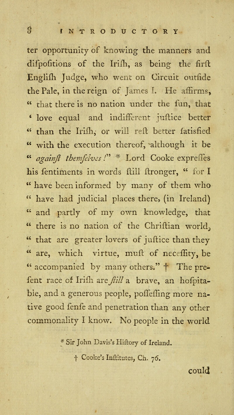 ter opportunity of knowing the manners and difpofitions of the Irilh, as being the firft Englifli Judge, who vv^ent on Circuit outfide the Pale, in the reign of James L He afBrms,  that there is no nation under the flin, that ' love equal and indifferent juftice better  than the Irifli,- or will reft better fatisfied  with the execution thereof, -although it be *' agalnjl themfelvds / * Lord Cooke expreffes his fentiments in words (till ftronger,  fori  have been informed by many of them who  have had judicial places there, (in Ireland)  and partly of my own knowledge, that  there is no nation of the Chriftian world^  that are greater lovers of juftice than they  are, v^hich virtue, m.uft of neceffity, be *' accompanied by many others. f The pre- fent race of Irifh 2cXtJiill a brave, an hofpita- ble, and a generous people, pofleffing more na- tive good fenfe and penetration than any other commonality I know. No people in the world f Sir John Davis's Hiftory of Ireland, t Cooke's Inftitutes, Ch. 75, could