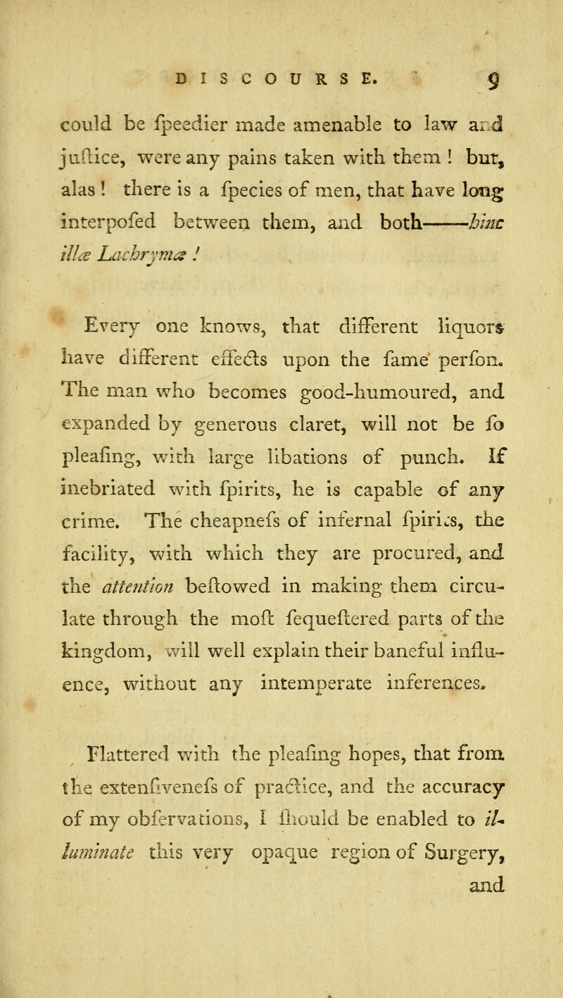 could be fpeedier made amenable to law ar d juftice, were any pains taken with them ! but, alas ! there is a fpecies of men, that have long interpofed between them, and both hinc ilia Lachrvm^ I Every one knows, that different liquorts- have different effeds upon the fame perfon. The man who becomes good-humoured, and expanded by generous claret, will not be f^ pleafing, v/ith large libations of punch. If inebriated with fpirits, he is capable of anj crime. The cheapnefs of infernal fpiricS, the facility, with which they are procured, and the attention bellowed in making them circu- late through the mofl fequeflered parts of the kingdom, will well explain their baneful influ-- ence, without any intemperate inferences. Flattered v/ith the pleafing hopes, that from. the extenfivenefs of practice, and the accuracy of my obfervacions, I iliould be enabled to //■* luminate this very opaque region of Surgery, and