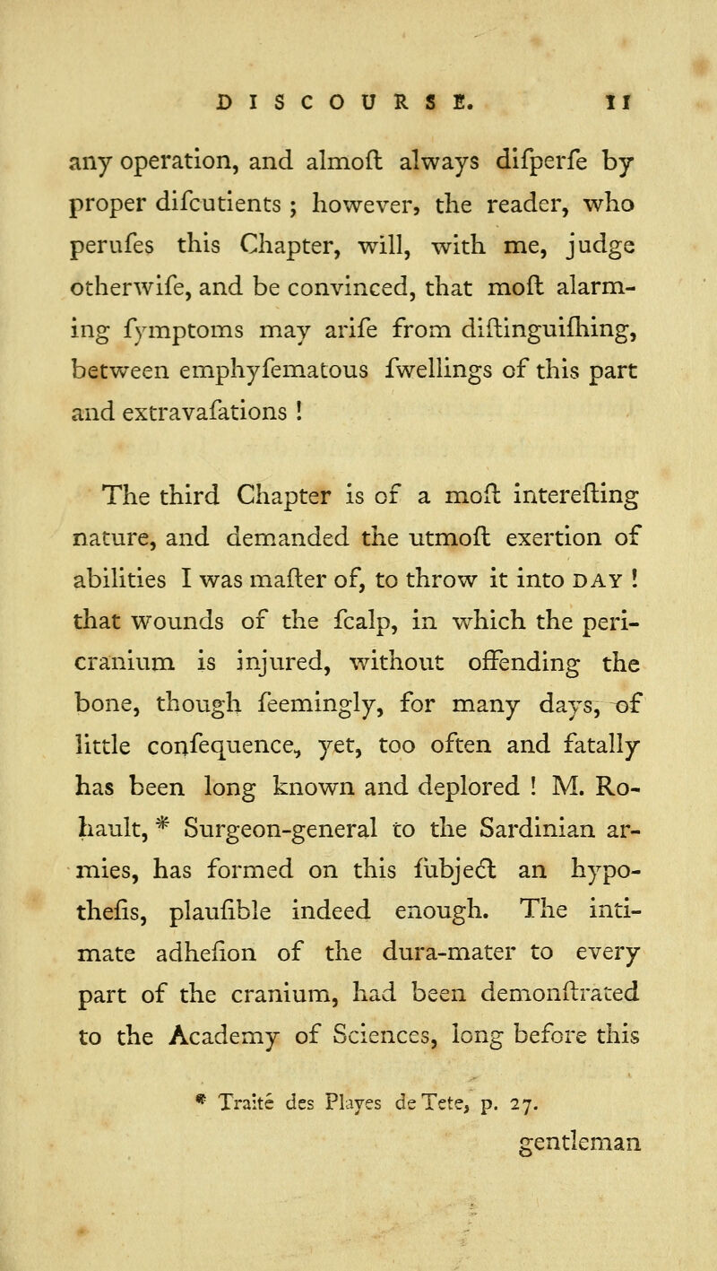 any operation, and almofl always difperfe by proper difcutients; however, the reader, who perufes this Chapter, will, with me, judge otherwife, and be convinced, that moft alarm- ing fymptoms may arife from diftinguifliing, between emphyfematous fwellings of this part and extravafations ! The third Chapter Is of a mofh interefting nature, and demanded the utmoft exertion of abilities I was matter of, to throw it into day ! that wounds of the fcalp, in which the peri- cranium is injured, without offending the bone, though feemingly, for many days, ~of little coufequence^ yet, too often and fatally has been long known and deplored ! M. Ro- hault, * Surgeon-general to the Sardinian ar- mies, has formed on this fubjedl an hypo- thefis, plaufible indeed enough. The inti- mate adhefion of the dura-mater to every part of the cranium, had been demonftrated to the Academy of Sciences, long before this * Traite des Playes deTete, p. 27. gentleman