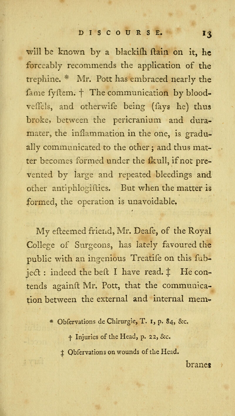 Will be known by a blackifh ftain on it, he forceably recommends the appUcation of the trephine. * Mr. Pott has embraced nearly the fame fyftem. f The communication by blood- veffels, and otherwife being (fays he) thus broke, between the pericranium and dura- mater, the inflammation in the one, is gradu- ally communicated to the other; and thus mat- ter becomes formed under the flvull, if not pre- vented by large and repeated bleedings and other antiphlogiftics. But when the matter is formed, the operation is unavoidable. My efteemed friend, Mr. Deafe, of the Royal College of Surgeons, has lately favoured the public with an ingenious Treatife on this fub- jecl : indeed the beft I have read. J He con- tends againft Mr. Pott, that the communica- tion between the external and internal meni- * Obfervations de Chirurgle, T. I, p. 84, &c. f Injuries of the Head, p. 22, &c. J Obfervations on \vounds of the Head. br anes