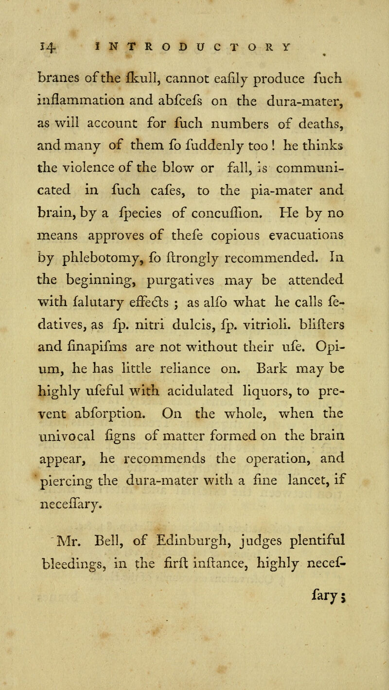 branes of the fkull, cannot eafily produce fuch inflammation and abfcefs on the dura-mater, as will account for fuch numbers of deaths, and many of them fo fuddenly too ! he thinks the violence of the blow or fall, is communi- cated in fuch cafes, to the pia-mater and brain, by a fpecies of concuffion. He by no means approves of thefe copious evacuations by phlebotomy, fo ftrongly recommended. In the beginning, purgatives may be attended with falutary effedls ; as alfo what he calls fe- datives, ^s fp. nitri dulcis, fp. vitrioli. blifters and finapifms are not without their ufe. Opi- um, he has little reliance on. Bark may be highly ufeful with acidulated liquors, to pre- vent abforption. On the whole, when the univocal figns of matter formed on the brain appear, he recommends the operation, and * piercing the dura-mater with a fine lancet, if necelTary. Mr. Bell, of Edinburgh, judges plentiful bleedings, in the firft inftance, highly neceC- fary 5