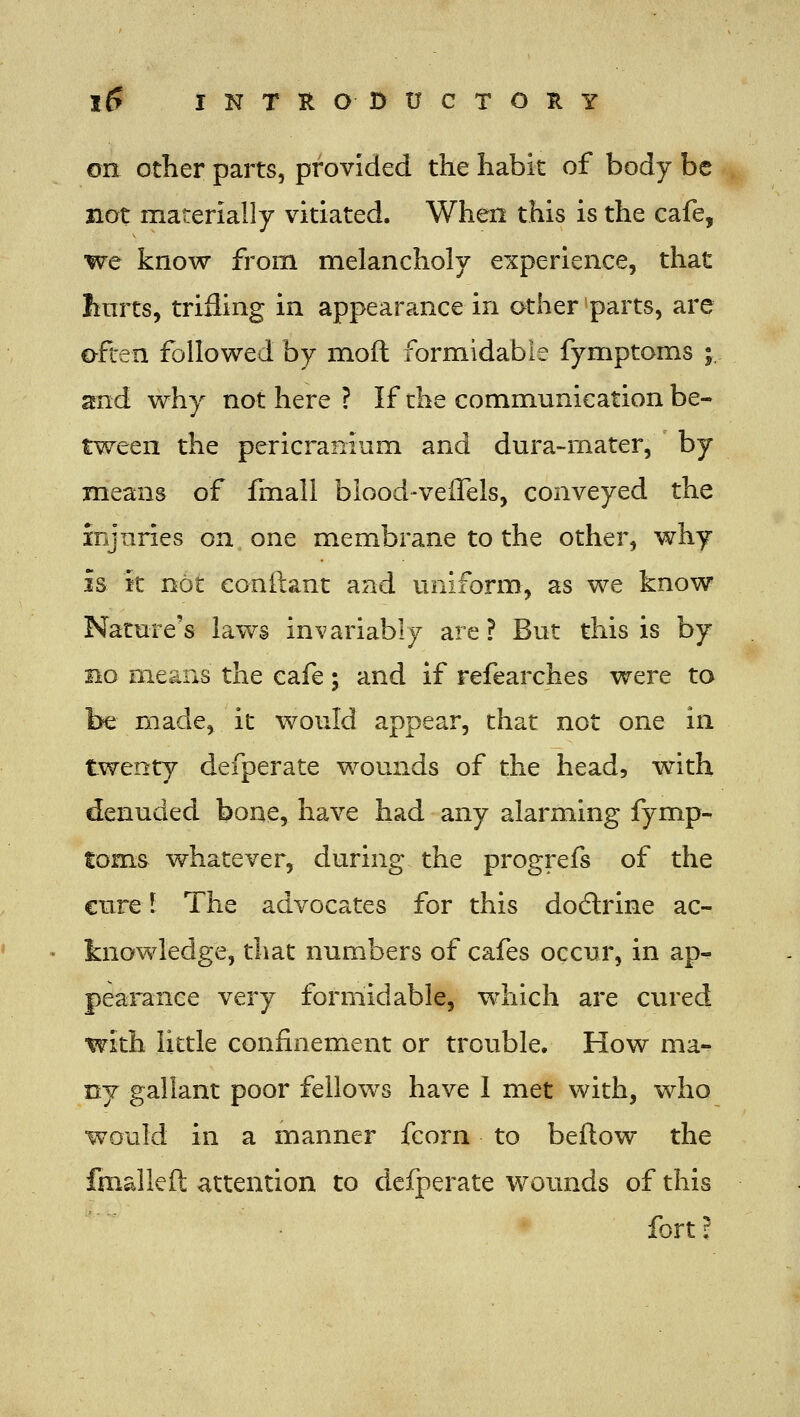 on other parts, provided the habit of body be not materially vitiated. When this is the cafe, we know from melancholy experience, that Iinrts, trifling in appearance in other parts, are often followed by mod formidable fymptoms ;. and why not here ? If che communication be- tween the pericranium and dura-mater, by means of finall biood-velTels, conveyed the injuries on one membrane to the other, why is k not conilant and uniform, as we know Nature's laws invariably are ? But this is by no means the cafe; and if refearches were to be made, it would appear, that not one in twenty defperate wounds of the head, with denuded bone, have had any alarming fymp- toms whatever, during the progrefs of the cure 1 The advocates for this do6trine ac- knowledge, that numbers of cafes occur, in ap^ pearance very formidable, which are cured with little confinement or trouble. How ma- ny gallant poor fellows have 1 met with, who would in a manner fcorn to bellow the fmalleft attention to defperate wounds of this fort?