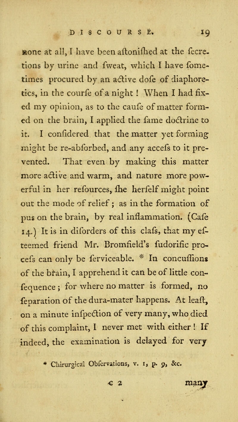 Mone at all, I have been aftoniflied at the fecre. tions by urine and fweat, which I have fome- times procured by an active dofe of diaphore- tics, in the courfe of a night ! When I had fix- ed my opinion, as to the caufe of matter form- ed on the brain, I applied the fame dodtrine to it. I confidered that the matter yet forming might be re-abforbed, and any accefs to it pre- vented. That even by making this matter more aclive and warm, and nature more pow- erful in her refources, Ihe herfelf might point out the mode of relief; as in the formation of pus on the brain, by real inflammation. (Cafe 14.) It is in diforders of this clafs, that my ef- teemed friend Mr. Bromfield's fudorific pro- cefs can only be ferviceable. ^ In concuflions of the bf-ain, I apprehend it can be of little con- fequence ; for v/herc no matter is formed, no reparation of the dura-mater happens. At leafl, on a minute infpedion of very many, who died of this complaint, 1 never met with either ! If indeed, the examination is delayed for very * Chirurgicsil Obfervatlons, v. i, p. 9, &c. ^2 ms^xTf