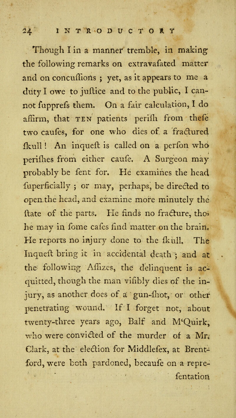 Though I in a manner tremble, in making the following remarks on extravafated matter and on concuflions ; yet, as it appears to me a duty I owe to juftice and to the pubiic, I can- not fupprefs them. On a fair calculation, I do aiSrm, that ten patients perifli from thefe two caufes, for one who dies of a fradured fkull! An inqueft is called on a perfon who perifhes from either caufe, A Surgeon may probably be fent for. He examines the head fuperficially ; or may, perhaps, be diredled to open the head, and examine more minutely the ftate of the parts. He finds no fradure, tho? he may in fome cafes find matter on the brain. He reports no injury done to the Ikiill, The Inqueft bring it in accidental death • and at the following Affizes, the delinquent is ac- quitted, though the man vifibly dies of the in- jury, as another does of a gun-fliot, or other penetrating woimd. If I forget not, about twenty-three years ago, Balf and M'Quirk, who were convicted of the murder of a Mn Clark, at the eledion for Middlefex, at Brent- ford, were both pardoned, becauife on a repre- ■ ' fentatiori