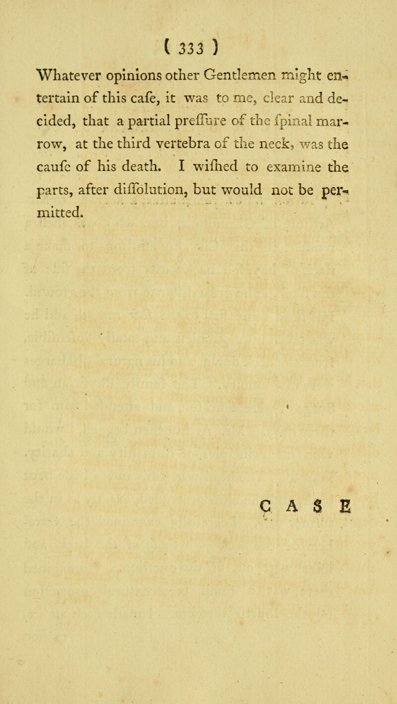 (Zii) Whatever opinions other Gentlemen might en-^ tertain of this cafe, it was to me^ clear and de-. cided, that a partial preffijre of the fpinal mar^ row, at the third vertebra of the neck, was the caufc of his death. I wiflied to examine the parts, after dilToIution, but would not be per-i mitted.