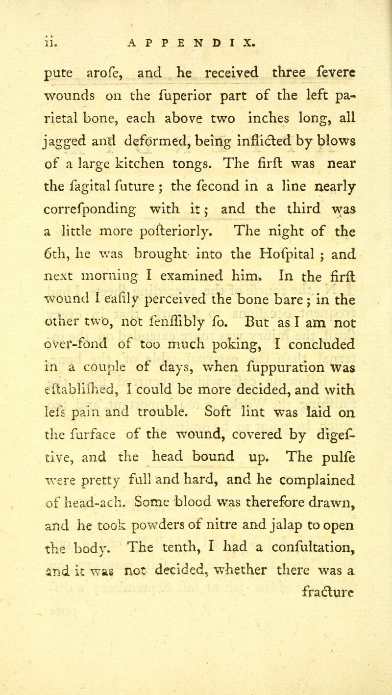 pute arofe, and he received three fevere wounds on the fuperior part of the left pa- rietal bone, each above two inches long, all jagged and deformed, being inflidled by blows of a large kitchen tongs. The firfl was near the fagital fature ; the fecond in a line nearly correfponding with it ^ and the third was a little more pofteriorly. The night of the 6th, he was brought into the Hofpital ; and next morning I examined him. In the firft wound I ealily perceived the bone bare; in the other two, not fenffibly fo. But as I am not over-fond of too much poking, I concluded in a couple of days, v/hen fuppuration Was eftabliflied, I could be more decided, and with lefs pain and trouble. Soft lint was laid on the furface of the wound, covered by digeC- tive, and the head bound up. The pulfe were pretty full and hard, and he complained of head-ach. Some blood was therefore drawn, and he took powders of nitre and jalap to open the body. The tenth, I had a confutation, ^nd it was not decided, whether there was a fra(flure