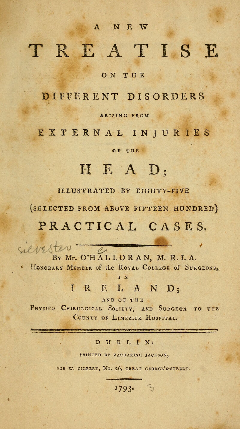 NEW AXIS E O N T H E DIFFERENT DISORDERS ARISING FROM EXTERNAL INJURIES © F THE HEAD; illustrated by eighty-five (selected from above fifteen hundred] PRACTICAL CASES, By Mr. O'H A L L O R A N, M. R. I. A. » HcNORARY Member of the Royal College of Svrgeons^ I i« IRELAND; and of the Physico Chirtjrgical Society, and Surgeon to the County of Limerick Hospital, DUBLIN: PRINTED BY ZACHARIAH JACKSON, VOR V.', GILBERT, No. 26, GREAT GEORGe's-STREET. 1793- a,