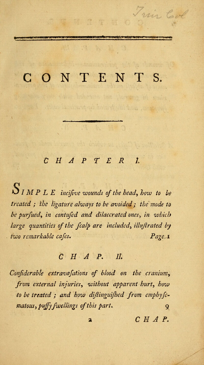 |^iW»a«MMIII(ilUMI»»IJW JIUIULI'III»-<JWIW«UMMM.«MJIJM^ CONTENTS. CHAPTER 1. s I M P L E tnci/ive wounds of the head^ how to be treated ; we ligatiite always to be avoided; the Tiiode ta be purfued^ in contufed and di/acerated enes^ in which large quantities of the fcalp are included^ illujirated by two remarkable cafes, Page^i a H A P, IL Confiderabie extravafations of blood on the cranium^ frojji external injuries^ without apparent hurt, how to be treated ; and how difiingidjhed from emphyfe^ Piatous, puffyfwellings of this part. 9 a CHAP.