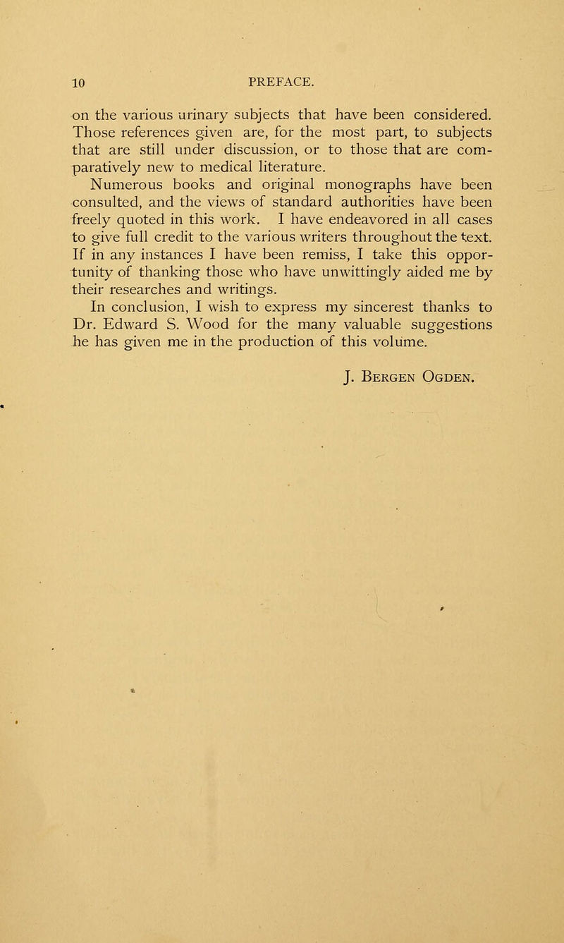 on the various urinary subjects that have been considered. Those references given are, for the most part, to subjects that are still under discussion, or to those that are com- paratively new to medical literature. Numerous books and original monographs have been consulted, and the views of standard authorities have been freely quoted in this work. I have endeavored in all cases to give full credit to the various writers throughout the text. If in any instances I have been remiss, I take this oppor- tunity of thanking those who have unwittingly aided me by their researches and writings. In conclusion, I wish to express my sincerest thanks to Dr. Edward S. Wood for the many valuable suggestions -he has given me in the production of this volume. J. Bergen Ogden.