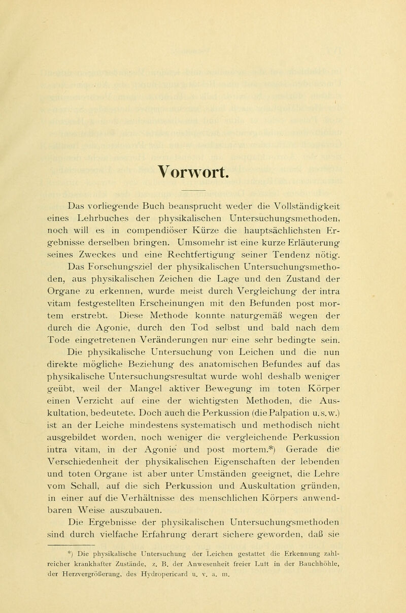 Vorwort. Das vorliegende Buch beansprucht weder die Vollständigkeit eines Lehrbuches der physikalischen Untersuchungsmethoden, noch will es in compendiöser Kürze die hauptsächlichsten Er- gebnisse derselben bringen. Umsomehr ist eine kurze Erläuterung seines Zweckes und eine Rechtfertigung seiner Tendenz nötig. Das Forschungsziel der physikalischen Untersuchungsmetho- den, aus physikalischen Zeichen die Lage und den Zustand der Organe zu erkennen, wurde meist durch Vergleichung der intra vitam festgestellten Erscheinungen mit den Befunden post mor- tem erstrebt. Diese Methode konnte naturgemäß wegen der durch die Agonie, durch den Tod selbst und bald nach dem Tode eingetretenen Veränderungen nur eine sehr bedingte sein. Die physikalische Untersuchung von Leichen und die nun direkte mögliche Beziehung des anatomischen Befundes auf das physikalische Untersuchungsresultat wurde wohl deshalb weniger g'eübt, weil der Mangel aktiver Bewegung im toten Körper einen Verzicht auf eine der wichtigsten Methoden, die Aus- kultation, bedeutete. Doch auch die Perkussion (die Palpation u.s.w.) ist an der Leiche mindestens systematisch und methodisch nicht ausgebildet worden, noch weniger die vergleichende Perkussion intra vitam, in der Agonie und post mortem.*) Gerade die Verschiedenheit der physikalischen Eigenschaften der lebenden und toten Organe ist aber unter Umständen geeignet, die Lehre vom Schall, auf die sich Perkussion und Auskultation gründen, in einer auf die Verhältnisse des menschlichen Körpers anwend- baren Weise auszubauen. Die Ergebnisse der physikalischen Untersuchungsmethoden sind durch vielfache Erfahrung derart sichere geworden, daß sie *) Die physikalische Untersuchung der Leichen gestattet die Erkennung zahl- reicher krankhafter Zustände, z. B. der Anwesenheit freier Luft in der Bauchhöhle,