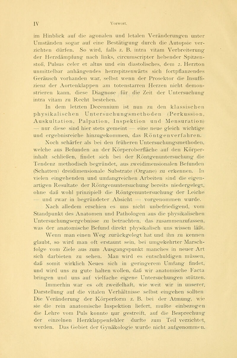 im Hinblick auf die agonalen und letalen Veränderungen unter Umständen sogar auf eine Bestätigung- durch die Autopsie ver- zichten dürfen. So wird, falls z. B. intra vitam Verbreiterung- der Herzdämpfung- nach links, circumscripter hebender Spitzen- stoß, Pulsus celer et altus und ein diastolisches, dem 2. Herzton unmittelbar anhängendes herzspitzenwärts sich fortpflanzendes Geräusch vorhanden war, selbst wenn der Prosektor die Insuffi- zienz der Aortenklappen am totenstarren Herzen nicht demon- strieren kann, diese Diagnose für die Zeit der Untersuchung intra vitam zu Recht bestehen. In dem letzten Decennium ist nun zu den klassischen physikalischen Untersuchungsmethoden (Perkussion, Auskultation, Palpation, Inspektion und Mensuration) — nur diese sind hier stets gemeint — eine neue g-leich wichtige und ergebnisreiche hinzugekommen, das Röntgenverfahren. Noch schärfer als bei den früheren Untersuchungsmethoden, welche aus Befunden an der Körperoberfläche auf den Körper- inhalt schließen, findet sich bei der Röntgenuntersuchung die Tendenz methodisch begründet, aus zweidimensionalen Befunden (Schatten) dreidimensionale Substrate (Organe) zu erkennen. In vielen eingehenden und umfangreichen Arbeiten sind die eigen- artigen Resultate der Röntgenuntersuchung bereits niederg-elegt, ohne daß wohl prinzipiell die Röntgenuntersuchung' der Leiche — und zwar in begründeter Absicht - - vorgenommen wurde. Nach alledem erschien es uns nicht unbefriedigend, vom Standpunkt des Anatomen und Pathologen aus die physikalischen Untersuchungsergebnisse zu betrachten, das zusammenzufassen, was der anatomische Befund direkt physikalisch uns wissen läßt. Wenn man einen Weg zurückgelegt hat und ihn zu kennen glaubt, so wird man oft erstaunt sein, bei umgekehrter Marsch- folge vom Ziele aus zum Ausgangspunkt manches in neuer Art sich darbieten zu sehen. Man wird es entschuldigen müssen, daß somit wirklich Neues sich in geringerem Umfang findet, und wird uns zu gute halten wollen, daß wir anatomische Facta bringen und uns auf vielfache eigene Untersuchungen stützen. Immerhin war es oft zweifelhaft, wie weit wir in unserer. Darstellung auf die vitalen Verhältnisse selbst eingehen sollten Die Veränderung der Körperform z. B. bei der Atmung, wie sie die rein anatomische Inspektion liefert, mußte einbezogen die Lehre vom Puls konnte nur gestreift, auf die Besprechung der einzelnen Herzklappenfehler durfte zum Teil verzichtet, werden. Das Gebiet der Gynäkologie wurde nicht aufgenommen.