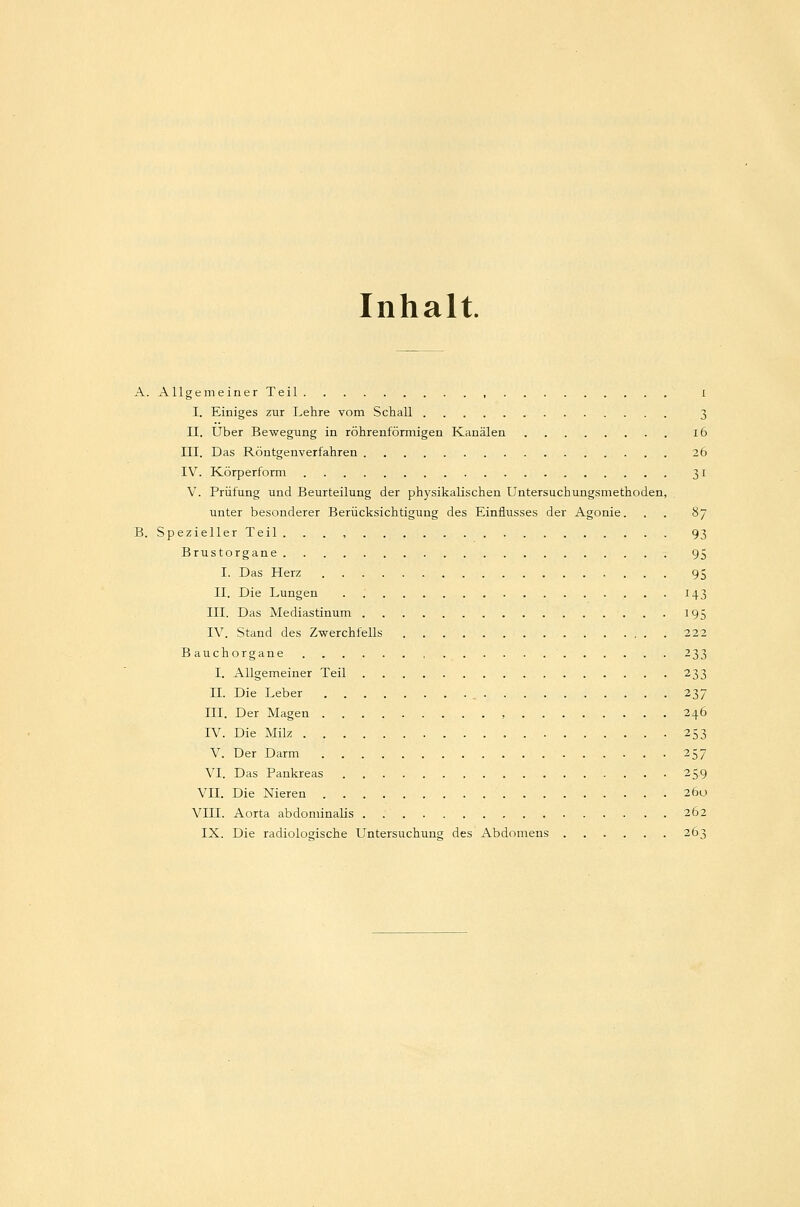 Inhalt. A. Allgemeiner Teil , i I. Einiges zur Lehre vom Schall 3 II. Über Bewegung in röhrenförmigen Kanälen ib III. Das Röntgenverfahren 26 IV. Körperform 31 V. Prüfung und Beurteilung der physikalischen Untersuchungsmethoden, unter besonderer Berücksichtigung des Einflusses der Agonie. . . 87 B. Spezieller Teil 93 Brustorgane 95 I. Das Herz 95 DI. Die Lungen '. 143 III. Das Mediastinum 195 IV. Stand des Zwerchfells 222 Bauchorgane 233 I. Allgemeiner Teil 233 IL Die Leber , 237 III. Der Magen , 246 IV. Die Milz 253 V. Der Darm 257 VI. Das Pankreas 259 VII. Die Nieren 260 VIII. Aorta abdominalis . 262 IX. Die radiologische Untersuchung des Abdomens 263