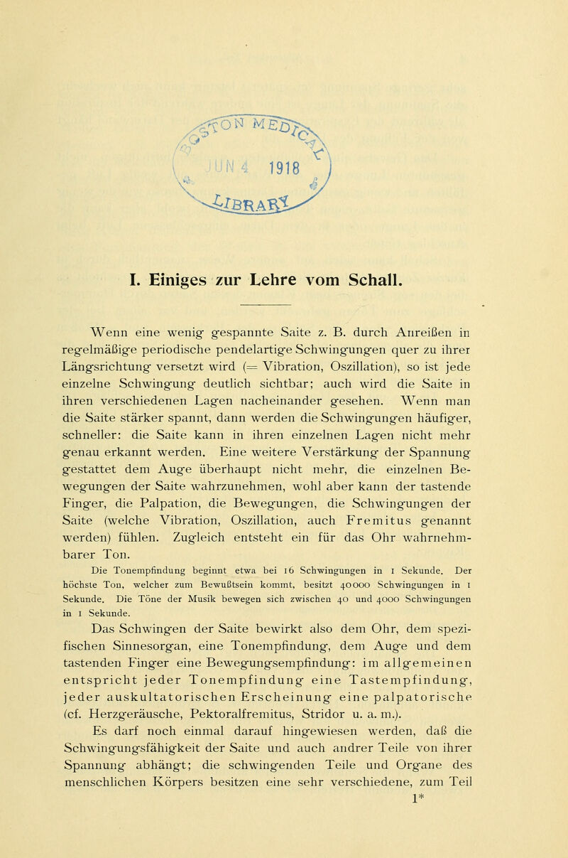 I. Einiges zur Lehre vom Schall. Wenn eine wenig gespannte Saite z. B. durch Anreißen in regelmäßige periodische pendelartige Schwingungen quer zu ihrer Längsrichtung versetzt wird (= Vibration, Oszillation), so ist jede einzelne Schwingung deutlich sichtbar; auch wird die Saite in ihren verschiedenen Lagen nacheinander gesehen. Wenn man die Saite stärker spannt, dann werden die Schwingungen häufiger, schneller: die Saite kann in ihren einzelnen Lagen nicht mehr genau erkannt werden. Eine weitere Verstärkung der Spannung gestattet dem Auge überhaupt nicht mehr, die einzelnen Be- wegungen der Saite wahrzunehmen, wohl aber kann der tastende Finger, die Palpation, die Bewegungen, die Schwingungen der Saite (welche Vibration, Oszillation, auch Fremitus genannt werden) fühlen. Zugleich entsteht ein für das Ohr wahrnehm- barer Ton. Die Tonempfmdung beginnt etwa bei 16 Schwingungen in I Sekunde. Der höchste Ton, welcher zum Bewußtsein kommt, besitzt 40000 Schwingungen in I Sekunde. Die Töne der Musik bewegen sich zwischen 40 und 4000 Schwingungen in 1 Sekunde. Das Schwingen der Saite bewirkt also dem Ohr, dem spezi- fischen Sinnesorgan, eine Tonempfindung, dem Auge und dem tastenden Finger eine Bewegungsempfindung: im allgemeinen entspricht jeder Tonempfindung eine Tastempfindung, jeder auskultatorischen Erscheinung eine palpatorische (cf. Herzgeräusche, Pektoralfremitus, Stridor u. a. m.). Es darf noch einmal darauf hingewiesen werden, daß die Schwingungsfähigkeit der Saite und auch andrer Teile von ihrer Spannung abhängt; die schwingenden Teile und Organe des menschlichen Körpers besitzen eine sehr verschiedene, zum Teil 1*