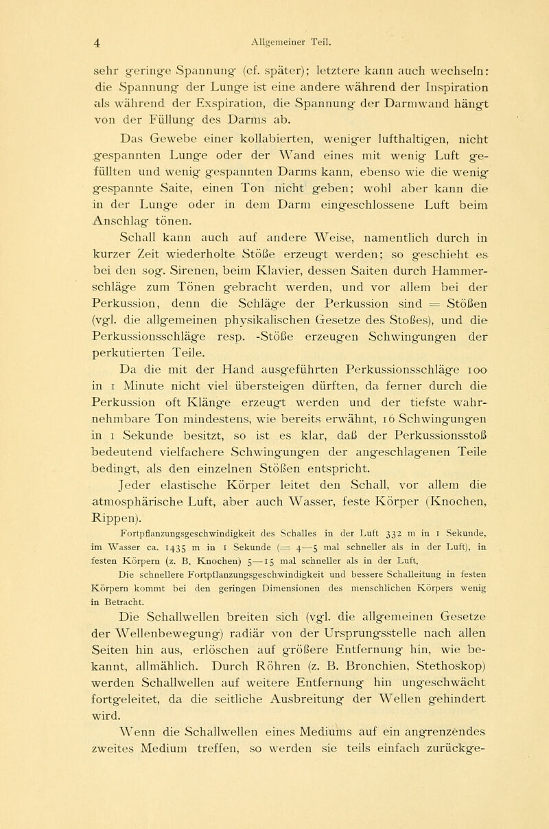 sehr gering-e Spannung (cf. später); letztere kann auch wechseln: die Spannung- der Lung-e ist eine andere während der Inspiration als während der Exspiration, die Spannung- der Darmwand hängt von der Füllung- des Darms ab. Das Gewebe einer kollabierten, wenig-er lufthaltigen, nicht gespannten Lung-e oder der Wand eines mit wenig- Luft ge- füllten und wenig- gespannten Darms kann, ebenso wie die wenig gespannte Saite, einen Ton nicht g-eben; wohl aber kann die in der Lung-e oder in dem Darm eing-eschlossene Luft beim Anschlag tönen. Schall kann auch auf andere Weise, namentlich durch in kurzer Zeit wiederholte Stöße erzeugt werden; so geschieht es bei den sog. Sirenen, beim Klavier, dessen Saiten durch Hammer- schläg-e zum Tönen gebracht werden, und vor allem bei der Perkussion, denn die Schläge der Perkussion sind = Stößen (vgl. die allgemeinen physikalischen Gesetze des Stoßes), und die Perkussionsschläge resp. -Stöße erzeugen Schwingungen der perkutierten Teile. Da die mit der Hand ausgeführten Perkussionsschläge ioo in i Minute nicht viel übersteigen dürften, da ferner durch die Perkussion oft Klänge erzeugt werden und der tiefste wahr- nehmbare Ton mindestens, wie bereits erwähnt, 16 Schwingungen in i Sekunde besitzt, so ist es klar, daß der Perkussionsstoß bedeutend vielfachere Schwingungen der angeschlagenen Teile bedingt, als den einzelnen Stößen entspricht. Jeder elastische Körper leitet den Schall, vor allem die atmosphärische Luft, aber auch Wasser, feste Körper (Knochen,. Rippen). Fortpflanzungsgeschwindigkeit des Schalles in der Luft 332 m in 1 Sekunde,, im Wasser ca. 1435 m in I Sekunde (= 4—5 mal schneller als in der Luft), in. festen Körpern (z. B. Knochen) 5—15 mal schneller als in der Luft. Die schnellere Fortpflanzungsgeschwindigkeit und bessere Schalleitung in festen Körpern kommt bei den geringen Dimensionen des menschlichen Körpers wenig in Betracht. Die Schallwellen breiten sich (vgl. die allgemeinen Gesetze der Wellenbewegung) radiär von der Ursprungsstelle nach allen Seiten hin aus, erlöschen auf g-rößere Entfernung hin, wie be- kannt, allmählich. Durch Röhren (z. B. Bronchien, Stethoskop) werden Schallwellen auf weitere Entfernung hin ungeschwächt fortgeleitet, da die seitliche Ausbreitung der Wellen gehindert wird. Wenn die Schallwellen eines Mediums auf ein angrenzendes zweites Medium treffen, so werden sie teils einfach zurückge-