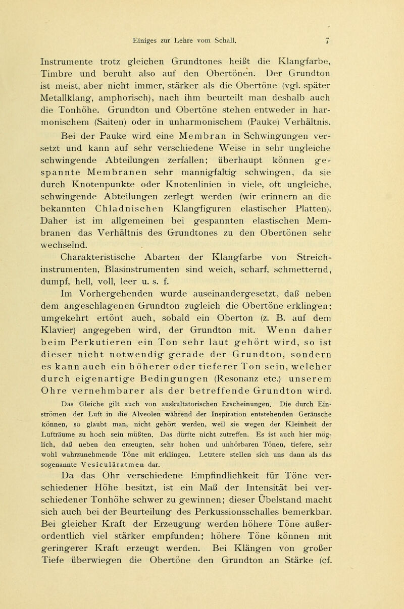 Instrumente trotz gleichen Grundtones heißt die Klangfarbe, Timbre und beruht also auf den Obertönen. Der Grundton ist meist, aber nicht immer, stärker als die Obertöne (vgl. später Metallklang, amphorisch), nach ihm beurteilt man deshalb auch die Tonhöhe. Grundton und Obertöne stehen entweder in har- monischem (Saiten) oder in unharmonischem (Pauke) Verhältnis. Bei der Pauke wird eine Membran in Schwingungen ver- setzt und kann auf sehr verschiedene Weise in sehr ungleiche schwingende Abteilungen zerfallen; überhaupt können ge- spannte Membranen sehr mannigfaltig schwingen, da sie durch Knotenpunkte oder Knotenlinien in viele, oft ungleiche, schwingende Abteilungen zerlegt werden (wir erinnern an die bekannten Chladnischen Klangfiguren elastischer Platten). Daher ist im allgemeinen bei gespannten elastischen Mem- branen das Verhältnis des Grundtones zu den Obertönen sehr wechselnd. Charakteristische Abarten der Klangfarbe von Streich- instrumenten, Blasinstrumenten sind weich, scharf, schmetternd, dumpf, hell, voll, leer u. s. f. Im Vorhergehenden wurde auseinandergesetzt, daß neben dem angeschlagenen Grundton zugleich die Obertöne erklingen; umgekehrt ertönt auch, sobald ein Oberton (z. B. auf dem Klavier) angegeben wird, der Grundton mit. Wenn daher beim Perkutieren ein Ton sehr laut gehört wird, so ist dieser nicht notwendig gerade der Grundton, sondern es kann auch ein höherer oder tieferer Ton sein, welcher durch eigenartige Bedingungen (Resonanz etc.) unserem Ohre vernehmbarer als der betreffende Grundton wird. Das Gleiche gilt auch von auskultatorischen Erscheinungen. Die durch Ein- strömen der Luft in die Alveolen während der Inspiration entstehenden Geräusche können, so glaubt man, nicht gehört werden, weil sie wegen der Kleinheit der Lufträume zu hoch sein müßten. Das dürfte nicht zutreffen. Es ist auch hier mög- lich, daß neben den erzeugten, sehr hohen und unhörbaren Tönen, tiefere, sehr wohl wahrzunehmende Töne mit erklingen. Letztere stellen sich uns dann als das sogenannte Vesiculäratmen dar. Da das Ohr verschiedene Empfindlichkeit für Töne ver- schiedener Höhe besitzt, ist ein Maß der Intensität bei ver- schiedener Tonhöhe schwer zu gewinnen; dieser Übelstand macht sich auch bei der Beurteilung des Perkussionsschalles bemerkbar. Bei gleicher Kraft der Erzeugung werden höhere Töne außer- ordentlich viel stärker empfunden; höhere Töne können mit geringerer Kraft erzeugt werden. Bei Klängen von großer Tiefe überwiegen die Obertöne den Grundton an Stärke (cf.