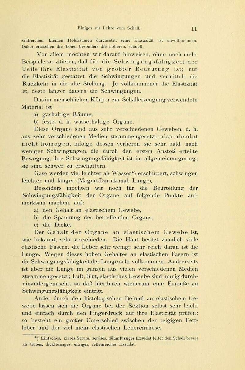 zahlreichen kleinen Hohlräumen durchsetzt, seine Elastizität ist unvollkommen. Daher erlöschen die Töne, besonders die höheren, schnell. Vor allem möchten wir darauf hinweisen, ohne noch mehr Beispiele zu zitieren, daß für die Schwingung-sfähig-ke it der Teile ihre Elastizität von größter Bedeutung- ist; nur die Elastizität gestattet die Schwingungen und vermittelt die Rückkehr in die alte Stellung. Je vollkommener die Elastizität ist, desto läng-er dauern die Schwingungen. Das im menschlichen Körper zur Schallerzeugung verwendete Material ist a) gashaltige Räume, b) feste, d. h. wasserhaltige Organe. Diese Org-ane sind aus sehr verschiedenen Geweben, d. h. aus sehr verschiedenen Medien zusammengesetzt, also absolut nicht homogen, infolge dessen verlieren sie sehr bald, nach wenigen Schwingungen, die durch den ersten Anstoß erteilte Bewegung, ihre Schwingungsfähigkeit ist im allgemeinen gering; sie sind schwer zu erschüttern. Gase werden viel leichter als Wasser*) erschüttert, schwingen leichter und länger (Magen-Darmkanal, Lunge). Besonders möchten wir noch für die Beurteilung der Schwingungsfähigkeit der Organe auf folgende Punkte auf- merksam machen, auf: a) den Gehalt an elastischem Gewebe, b) die Spannung des betreffenden Organs, c) die Dicke. Der Gehalt der Organe an elastischem Gewebe ist, wie bekannt, sehr verschieden. Die Haut besitzt ziemlich viele elastische Fasern, die Leber sehr wenig; sehr reich daran ist die Lunge. Wegen dieses hohen Gehaltes an elastischen Fasern ist die Schwingung-sfähigkeit der Lunge sehr vollkommen. Andrerseits ist aber die Lunge im ganzen aus vielen verschiedenen Medien zusammengesetzt; Luft, Blut, elastisches Gewebe sindinnnig durch- einandergemischt, so daß hierdurch wiederum eine Einbuße an Schwingungsfähigkeit eintritt. Außer durch den histologischen Befund an elastischem Ge- webe lassen sich die Organe bei der Sektion selbst sehr leicht und einfach durch den Fingerdruck auf ihre Elastizität prüfen: so besteht ein großer Unterschied zwischen der teigigen Fett- leber und der viel mehr elastischen Lebercirrhose. *) Einfaches, klares Serum, seröses, dünnflüssiges Exsudat leitet den Schall besser •als trübes, dickflüssiges, eitriges, zellenreiches Exsudat.