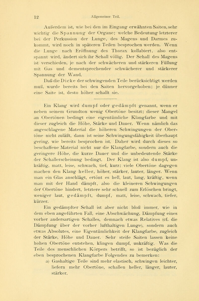 Außerdem ist, wie bei den im Eingang- erwähnten Saiten, sehr wichtig- die Spannung der Organe; welche Bedeutung letzterer bei der Perkussion der Lunge, des Magens und Darmes zu- kommt, wird noch in späteren Teilen besprochen werden. Wenn die Lunge nach Eröffnung des Thorax kollabiert, also ent- spannt wird, ändert sich ihr Schall völlig. Der Schall des Magens ist verschieden, je nach der schwächeren und stärkeren Füllung mit Gas und dementsprechender schwächerer und stärkerer Spannung der Wand. Daß die Dicke der schwingenden Teile berücksichtigt werden muß, wurde bereits bei den Saiten hervorgehoben; je dünner eine Saite ist, desto höher schallt sie. Ein Klang wird dumpf oder gedämpft genannt, wenn er neben seinem Grundton wenig Obertöne besitzt; dieser Mangel an Obertönen bedingt eine eigentümliche Klangfarbe und mit dieser zugleich die Höhe, Stärke und Dauer. Wenn nämlich das angeschlagene Material die höheren Schwingungen der Ober- töne nicht zuläßt, dann ist seine Schwingungsfähigkeit überhaupt gering, wie bereits besprochen ist. Daher wird durch dieses so beschaffene Material nicht nur die Klangfarbe, sondern auch die geringere Höhe, die kurze Dauer und die unbedeutende Stärke der Schallerscheinung bedingt. Der Klang ist also dumpf, un- kräftig, matt, leise, schwach, tief, kurz; viele Obertöne dagegen machen den Klang heller, höher, stärker, lauter, länger. Wenn man ein Glas anschlägt, ertönt es hell, laut, lang, kräftig, wenn man mit der Hand dämpft, also die kleineren Schwingungen der1 Obertöne hindert, letztere sehr schnell zum Erlöschen bringt, weniger laut, gedämpft, dumpf, matt, leise, schwach, tiefer, kürzer. Ein gedämpfter Schall ist aber nicht bloß immer, wie in dem eben angeführten Fall, eine Abschwächung, Dämpfung eines vorher andersartigen Schalles, demnach etwas Relatives (cf. die Dämpfung über der vorher lufthaltigen Lunge), sondern auch etwas Absolutes, eine Eigentümlichkeit der Klangfarbe, zugleich der Stärke, Höhe und Dauer. Sehr steife Saiten lassen keine hohen Obertöne entstehen, klingen dumpf, unkräftig. Was die Teile des menschlichen Körpers betrifft, so ist bezüglich der eben besprochenen Klangfarbe Folgendes zu bemerken: a) Gashaltige Teile sind mehr elastisch, schwingen leichter, liefern mehr Obertöne, schallen heller, länger, lauter, stärker.