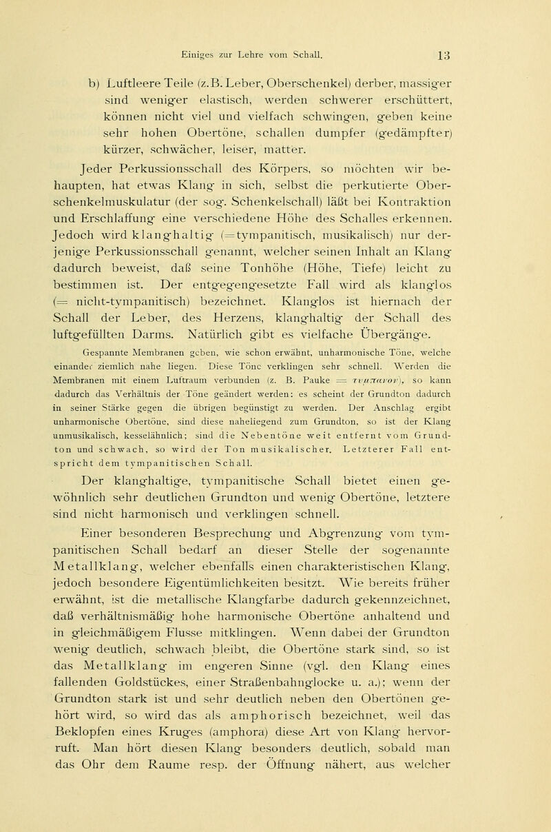 b) Luftleere Teile (z.B. Leber, Oberschenkel) derber, massiger sind wenig'er elastisch, werden schwerer erschüttert, können nicht viel und vielfach schwingen, geben keine sehr hohen Obertöne, schallen dumpfer (gedämpfter) kürzer, schwächer, leiser, matter. Jeder Perkussionsschall des Körpers, so möchten wir be- haupten, hat etwas Klang in sich, selbst die perkutierte Ober- schenkelmuskulatur (der sog. Schenkelschall) läßt bei Kontraktion und Erschlaffung- eine verschiedene Höhe des Schalles erkennen. Jedoch wird klanghaltig (=tympanitisch, musikalisch) nur der- jenige Perkussionsschall genannt, welcher seinen Inhalt an Klang dadurch beweist, daß seine Tonhöhe (Höhe, Tiefe) leicht zu bestimmen ist. Der entg-eg-engesetzte Fall wird als klanglos (= nicht-tympanitisch) bezeichnet. Klanglos ist hiernach der Schall der Leber, des Herzens, klanghaltig der Schall des luftgefüllten Darms. Natürlich gibt es vielfache Übergänge. Gespannte Membranen geben, wie schon erwähnt, unharmonische Töne, welche einander ziemlich nahe liegen. Diese Töne verklingen sehr schnell. Werden die Membranen mit einem Luftraum verbunden (z. B. Pauke = rvuTCavov), so kann dadurch das Verhältnis der Töne geändert werden: es scheint der Grundtou dadurch in seiner Stärke gegen die übrigen begünstigt zu werden. Der Anschlag ergibt unharmonische Obertöne, sind diese naheliegend zum Grundton, so ist der Klang unmusikalisch, kesselähnlich; sind die Nebentöne weit entfernt vom Grund- ton und schwach, so wird der Ton musikalischer. Letzterer Fall ent- spricht dem tympanitischen Schall. Der klanghaltige, tympanitische Schall bietet einen ge- wöhnlich sehr deutlichen Grundton und wenig Obertöne, letztere sind nicht harmonisch und verklingen schnell. Einer besonderen Besprechung und Abgrenzung vom tym- panitischen Schall bedarf an dieser Stelle der sogenannte Metallklang, welcher ebenfalls einen charakteristischen Klang, jedoch besondere Eigentümlichkeiten besitzt. Wie bereits früher erwähnt, ist die metallische Klangfarbe dadurch gekennzeichnet, daß verhältnismäßig- hohe harmonische Obertöne anhaltend und in gleichmäßigem Flusse mitklingen. Wenn dabei der Grundton wenig deutlich, schwach bleibt, die Obertöne stark sind, so ist das Metallklang im engeren Sinne (vgl. den Klang eines fallenden Goldstückes, einer Straßenbahnglocke u. a.); wenn der Grundton stark ist und sehr deutlich neben den Obertönen ge- hört wird, so wird das als amphorisch bezeichnet, weil das Beklopfen eines Kruges (amphora) diese Art von Klang hervor- ruft. Man hört diesen Klang besonders deutlich, sobald man das Ohr dem Räume resp. der Öffnung nähert, aus welcher