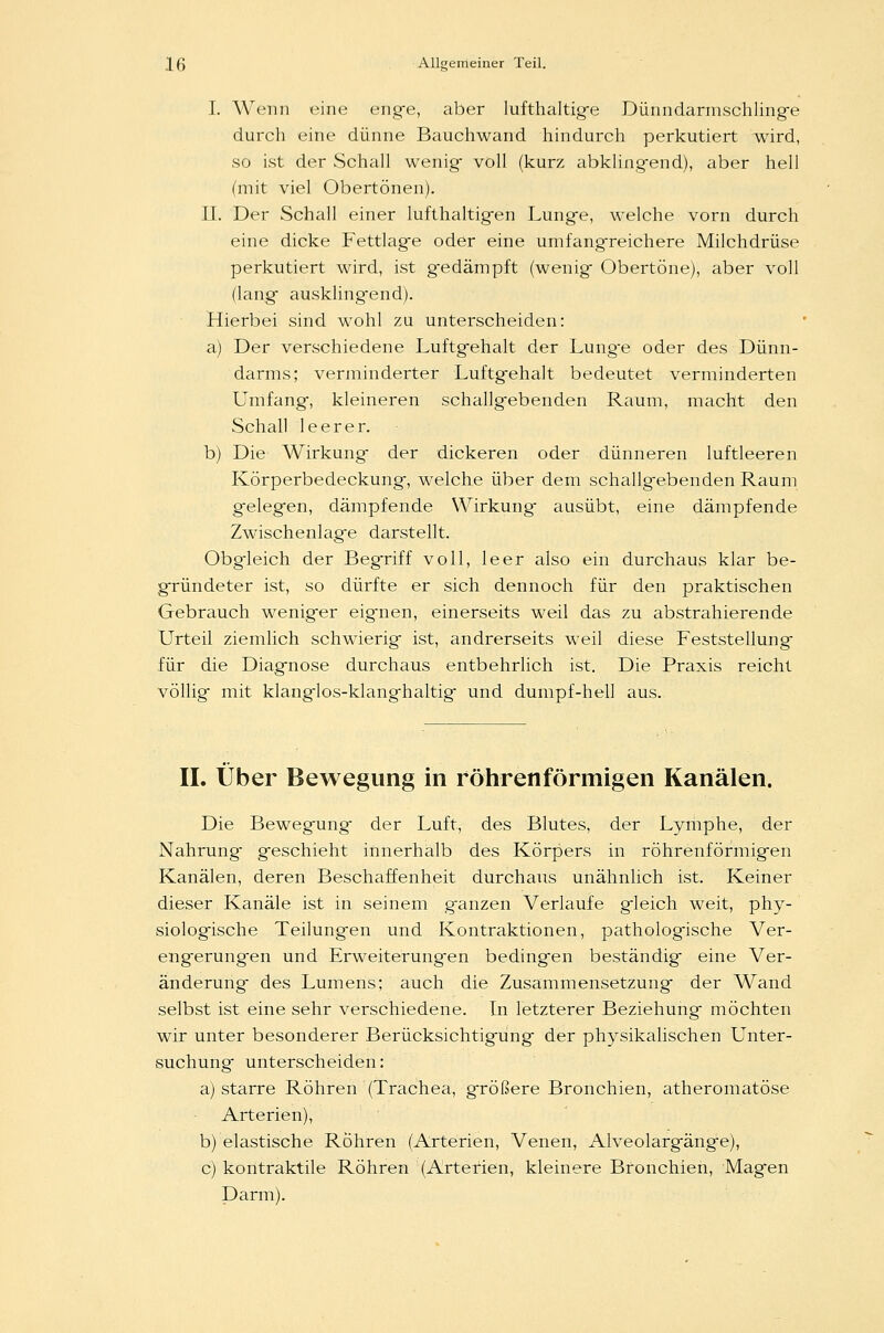 I. Wenn eine eng-e, aber lufthaltig-e Dünndarmschling-e durch eine dünne Bauchwand hindurch perkutiert wird, so ist der Schall wenig- voll (kurz abkling-end), aber hell (mit viel Obertönen). II. Der Schall einer lufthaltig-en Lunge, welche vorn durch eine dicke Fettlage oder eine umfang-reichere Milchdrüse perkutiert wird, ist g-edämpft (wenig Obertöne), aber voll (lang* auskling-end). Hierbei sind wohl zu unterscheiden: a) Der verschiedene Luftg-ehalt der Lung-e oder des Dünn- darms; verminderter Luftg-ehalt bedeutet verminderten Umfang-, kleineren schallg-ebenden Raum, macht den Schall leerer. b) Die Wirkung- der dickeren oder dünneren luftleeren Körperbedeckung-, welche über dem schallg-ebenden Raum g-eleg-en, dämpfende Wirkung- ausübt, eine dämpfende Zwischenlag-e darstellt. Obgleich der Begriff voll, leer also ein durchaus klar be- gründeter ist, so dürfte er sich dennoch für den praktischen Gebrauch wenig-er eignen, einerseits weil das zu abstrahierende Urteil ziemlich schwierig- ist, andrerseits weil diese Feststellung- für die Diag-nose durchaus entbehrlich ist. Die Praxis reicht völlig- mit klang-los-klang-haltig- und dumpf-hell aus. II. Über Bewegung in röhrenförmigen Kanälen. Die Beweg-ung- der Luft, des Blutes, der Lymphe, der Nahrung- geschieht innerhalb des Körpers in röhrenförmig-en Kanälen, deren Beschaffenheit durchaus unähnlich ist. Keiner dieser Kanäle ist in seinem g-anzen Verlaufe g-leich weit, phy- siologische Teilung-en und Kontraktionen, pathologische Ver- eng-erung-en und Erweiterungen bedingen beständig eine Ver- änderung des Lumens; auch die Zusammensetzung der Wand selbst ist eine sehr verschiedene. In letzterer Beziehung möchten wir unter besonderer Berücksichtigung der physikalischen Unter- suchung unterscheiden: a) starre Röhren (Trachea, größere Bronchien, atheromatöse Arterien), b) elastische Röhren (Arterien, Venen, Alveolargänge), c) kontraktile Röhren (Arterien, kleinere Bronchien, Magen Darm).