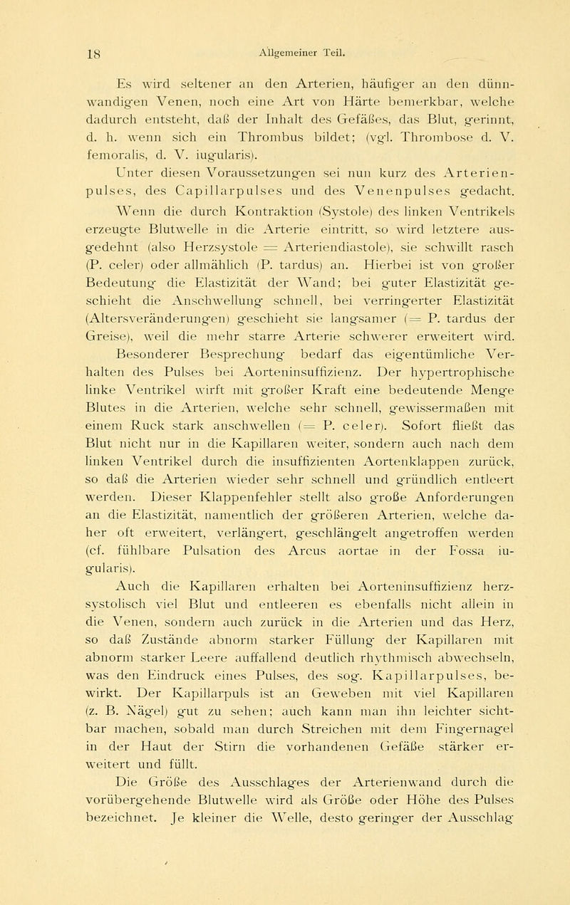 Es wird seltener an den Arterien, häufiger an den dünn- wandigen Venen, noch eine Art von Härte bemerkbar, welche dadurch entsteht, daß der Inhalt des Gefäßes, das Blut, g-erinnt, d. h. wenn sich ein Thrombus bildet; (vgl. Thrombose d. V. femoralis, d. V. iugularis). Unter diesen Voraussetzungen sei nun kurz des Arterien- pulses, des Capillarpulses und des Venenpulses gedacht. Wenn die durch Kontraktion (Systole) des linken Ventrikels erzeugte Blutwelle in die Arterie eintritt, so wird letztere aus- gedehnt (also Herzsystole = Arteriendiastole), sie schwillt rasch (P. celer) oder allmählich (P. tardus) an. Hierbei ist von großer Bedeutung- die Elastizität der Wand; bei guter Elastizität ge- schieht die Anschwellung schnell, bei verringerter Elastizität (Altersveränderung-en) geschieht sie langsamer (= P. tardus der Greise), weil die mehr starre Arterie schwerer erweitert wird. Besonderer Besprechung bedarf das eigentümliche Ver- halten des Pulses bei Aorteninsuffizienz. Der hypertrophische linke Ventrikel wirft mit großer Kraft eine bedeutende Menge Blutes in die Arterien, welche sehr schnell, gewissermaßen mit einem Ruck stark anschwellen (= P. celer). Sofort fließt das Blut nicht nur in die Kapillaren weiter, sondern auch nach dem linken Ventrikel durch die insuffizienten Aortenklappen zurück, so daß die Arterien wieder sehr schnell und gründlich entleert werden. Dieser Klappenfehler stellt also große Anforderungen an die Elastizität, namentlich der größeren Arterien, welche da- her oft erweitert, verlängert, geschlängelt angetroffen werden (cf. fühlbare Pulsation des Arcus aortae in der Fossa iu- gularis). Auch die Kapillaren erhalten bei Aorteninsuffizienz herz- systolisch viel Blut und entleeren es ebenfalls nicht allein in die Venen, sondern auch zurück in die Arterien und das Herz, so daß Zustände abnorm starker Füllung der Kapillaren mit abnorm starker Leere auffallend deutlich rhythmisch abwechseln, was den Eindruck eines Pulses, des sog. Kapillarpulses, be- wirkt. Der Kapillarpuls ist an Geweben mit viel Kapillaren (z. B. Nägel) gut zu sehen; auch kann man ihn leichter sicht- bar machen, sobald man durch Streichen mit dem Fingernagel in der Haut der Stirn die vorhandenen Gefäße stärker er- weitert und füllt. Die Größe des Ausschlages der Arterienwand durch die vorübergehende Blutwelle wird als Größe oder Höhe des Pulses bezeichnet. Je kleiner die Welle, desto geringer der Ausschlag