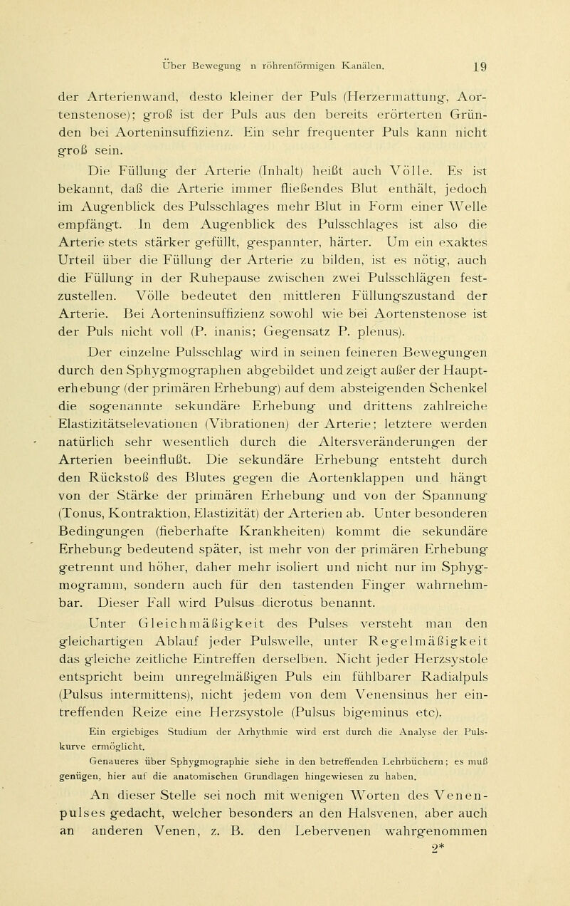 der Arterienwand, desto kleiner der Puls (Herzermattung, Aor- tenstenose); groß ist der Puls aus den bereits erörterten Grün- den bei Aorteninsuffizienz. Ein sehr frequenter Puls kann nicht groß sein. Die Füllung- der Arterie (Inhalt) heißt auch Völle. Es ist bekannt, daß die Arterie immer fließendes Blut enthält, jedoch im Aug-enblick des Pulsschlages mehr Blut in Form einer AVelle empfängt. In dem Augenblick des Pulsschlag-es ist also die Arterie stets stärker gefüllt, gespannter, härter. Um ein exaktes Urteil über die Füllung der Arterie zu bilden, ist es nötig, auch die Füllung in der Ruhepause zwischen zwei Pulsschlägen fest- zustellen. Völle bedeutet den mittleren Füllungszustand der Arterie. Bei Aorteninsuffizienz sowohl wie bei Aortenstenose ist der Puls nicht voll (P. inanis; Geg-ensatz P. plenus). Der einzelne Pulsschlag wird in seinen feineren Bewegungen durch den Sphygmographen abgebildet und zeigt außer der Haupt- erhebung (der primären Erhebung) auf dem absteigenden Schenkel die sogenannte sekundäre Erhebung und drittens zahlreiche Elastizitätselevationen (Vibrationen) der Arterie; letztere werden natürlich sehr wesentlich durch die Altersveränderungen der Arterien beeinflußt. Die sekundäre Erhebung- entsteht durch den Rückstoß des Blutes geg-en die Aortenklappen und hängt von der Stärke der primären Erhebung und von der Spannung (Tonus, Kontraktion, Elastizität) der Arterien ab. Unter besonderen Bedingungen (fieberhafte Krankheiten) kommt die sekundäre Erhebung bedeutend später, ist mehr von der primären Erhebung getrennt und höher, daher mehr isoliert und nicht nur im Sphyg- mogramm, sondern auch für den tastenden Finger wahrnehm- bar. Dieser Fall wird Pulsus dicrotus benannt. Unter Gleichmäßig-keit des Pulses versteht man den gleichartigen Ablauf jeder Pulswelle, unter Regelmäßigkeit das gleiche zeitliche Eintreffen derselben. Nicht jeder Herzsystole entspricht beim unregelmäßigen Puls ein fühlbarer Radialpuls (Pulsus intermittens), nicht jedem von dem Venensinus her ein- treffenden Reize eine Herzsystole (Pulsus bigeminus etc). Ein ergiebiges Studium der Arhythmie wird erst durch die Analyse der Puls- kurve ermöglicht. Genaueres über Sphygmographie siehe in den betreffenden Lehrbüchern; es muß genügen, hier auf die anatomischen Grundlagen hingewiesen zu haben. An dieser Stelle sei noch mit wenigen Worten des Venen- pulses gedacht, welcher besonders an den Halsvenen, aber auch an anderen Venen, z. B. den Lebervenen wahrgenommen 9*