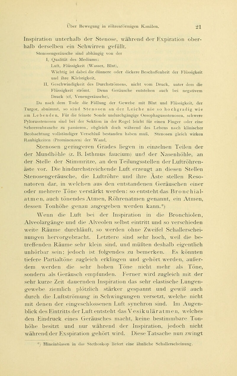 Inspiration unterhalb der Stenose, während der Expiration ober- halb derselben ein Schwirren gefüllt. Stenosengeräusche sind abhängig von der I. Qualität des Mediums: Luft, Flüssigkeit (Wasser, Blut). Wichtig ist dabei die dünnere oder dickere Beschaffenheit der Flüssigkeit und ihre Klebrigkeit. II. Geschwindigkeit des Durchströmens, nicht vom Druck, unter dem die Flüssigkeit strömt. Denn Geräusche entstehen auch bei negativem Druck (cf. Venengeräusche). Da nach dem Tode die Füllung der Gewebe mit Blut und Flüssigkeit, der Turgor, abnimmt, so sind Stenosen an der Leiche nie so hochgradig wie am Lebenden. Für die feinste Sonde undurchgängige Oesophagussstenosen, schwere Pylorusstenosen sind bei der Sektion in der Regel leicht für einen Finger oder eine Scheerenbranche zu passieren, obgleich doch während des Lebens nach klinischer Beobachtung vollständiger Verschluß bestanden haben muß. Stenosen gleich wirken Rauhigkeiten (Prominenzen) der Wand. Stenosen gering-eren Grades liegen in einzelnen Teilen der der Mundhöhle (z. B. Isthmus faucium) und der Nasenhöhle, an der Stelle der Stimmritze, an den Teilungsstellen der Luftröhren- äste vor. Die hindurchstreichende Luft erzeugt an diesen Stellen Stenoseng'eräusche, die Luftröhre und ihre Aste stellen Reso- natoren dar, in welchen aus den entstandenen Geräuschen einer oder mehrere Töne verstärkt werden: so entsteht das Bronchial- atmen, auch tönendes Atmen, Röhrenatmen genannt, ein Atmen, dessen Tonhöhe genau angegeben werden kann.*) Wenn die Luft bei der Inspiration in die Bronchiolen, Alveolarg-äng'e und die Alveolen selbst eintritt und so verschieden weite Räume durchläuft, so werden ohne Zweifel Schallerschei- nungen hervorgebracht. Letztere sind sehr hoch, weil die be- treffenden Räume sehr klein sind, und müßten deshalb eigentlich unhörbar sein; jedoch ist folgendes zu bemerken. Es könnten tiefere Partialtöne zugdeich erklingen und gehört werden, außer- dem werden die sehr hohen Töne nicht mehr als Töne, sondern als Geräusch empfunden. Ferner wird zugleich mit der sehr kurze Zeit dauernden Inspiration das sehr elastische Lungen- gewebe ziemlich plötzlich stärker gespannt und gewiß auch durch die Luftströmung in Schwingungen versetzt, welche nicht mit denen der eingeschlossenen Luft synchron sind. Im Augen- blick des Eintritts der Luft entsteht das Vesikuläratmen, welches den Eindruck eines Geräusches macht, keine bestimmbare Ton- höhe besitzt und nur während der Inspiration, jedoch nicht während der Exspiration gehört wird. Diese Tatsache nun zwingt Hineinblasen in das Stethoskop liefert eine ähnliche Schallerscheinung.