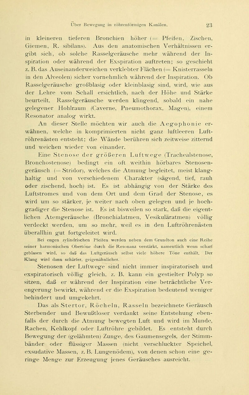 in kleineren tieferen Bronchien höher (= Pfeifen, Zischen, Giemen, R. sibilans). Aus den anatomischen Verhältnissen er- gibt sich, ob solche Rasselgeräusche mehr während der In- spiration oder während der Exspiration auftreten; so geschieht z. B. das Auseinanderweichen verklebter Flächen (= Knisterrasseln in den Alveolen) sicher vornehmlich während der Inspiration. Ob Rasselgeräusche großblasig oder kleinblasig sind, wird, wie aus der Lehre vom Schall ersichtlich, nach der Höhe und Stärke beurteilt. Rasselgeräusche werden kling-end, sobald ein nahe gelegener Hohlraum (Caverne, Pneumothorax, Magen), einem Resonator analog wirkt. An dieser Stelle möchten wir auch die Aegophonie er- wähnen, welche in komprimierten nicht ganz luftleeren Luft- röhrenästen entsteht; die Wände berühren sich zeitweise zitternd und weichen wieder von einander. Eine Stenose der größeren Luftwege (Trachealstenose, Bronchostenose) bedingt ein oft weithin hörbares Stenosen- geräusch (= Stridor), welches die Atmung begleitet, meist klang- haltig und von verschiedenem Charakter (sägend, tief, rauh oder zischend, hoch) ist. Es ist abhängig von der Stärke des Luftstromes und von dem Ort und dem Grad der Stenose, es wird um so stärker, je weiter nach oben gelegen und je hoch- gradiger die Stenose ist. Es ist bisweilen so stark, daß die eigent- lichen Atemgeräusche (Bronchialatmen, Vesikuläratmen) völlig verdeckt werden, um so mehr, weil es in den Luftröhrenästen überallhin gut fortgeleitet wird. Bei engen zylindrischen Pfeifen werden neben dem Grundton auch eine Reihe seiner harmonischen Obertöne durch die Resonanz verstärkt, namentlich wenn scharf geblasen wird, so daß das Luftgeräusch selbst viele höhere Töne enthält. Der Klang wird dann schärfer, geigenähnlicher. Stenosen der Luftwege sind nicht immer inspiratorisch und exspiratorisch völlig g-leich, z. B. kann ein gestielter Polyp so sitzen, daß er während der Inspiration eine beträchtliche Ver- engerung bewirkt, während er die Exspiration bedeutend weniger behindert und umgekehrt. Das als Stertor, Röcheln, Rasseln bezeichnete Geräusch Sterbender und Bewußtloser verdankt seine Entstehung eben- falls der durch die Atmung bewegten Luft und wird im Munde, Rachen, Kehlkopf oder Luftröhre gebildet. Es entsteht durch Bewegung der (gelähmten) Zunge, des Gaumensegels, der Stimm- bänder oder flüssig-er Massen (nicht verschluckter Speichel, exsudative Massen, z. B. Lungenödem), von denen schon eine ge- ringe Meng-e zur Erzeug-ung jenes Geräusches ausreicht.