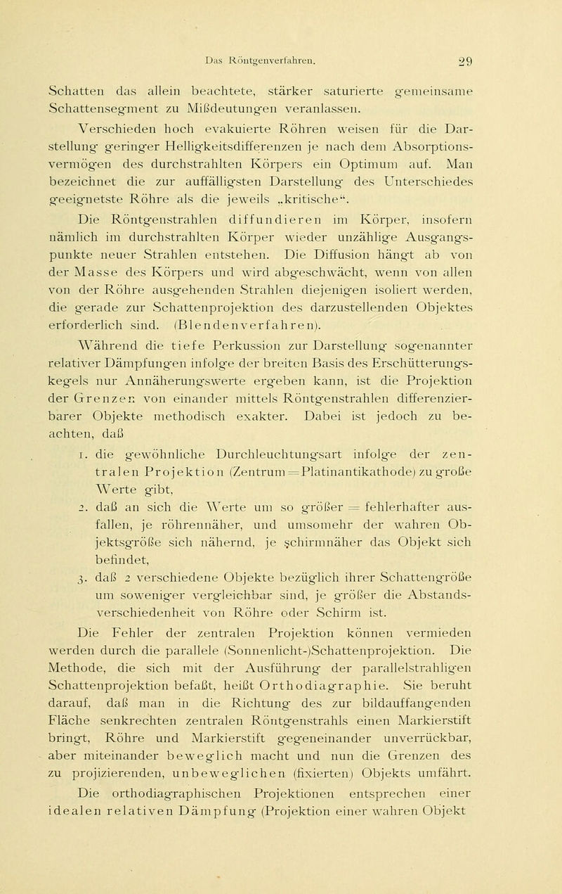 Schatten das allein beachtete, stärker saturierte gemeinsame Schattensegrnent zu Mißdeutungen veranlassen. Verschieden hoch evakuierte Röhren weisen für die Dar- stellung- geringer Helligfkeitsdifferenzen je nach dem Absorptions- vermögen des durchstrahlten Körpers ein Optimum auf. Man bezeichnet die zur auffällig-sten Darstellung des Unterschiedes geeig-netste Röhre als die jeweils „kritische. Die Röntgenstrahlen diffundieren im Körper, insofern nämlich im durchstrahlten Körper wieder unzählige Ausg-angfs- punkte neuer Strahlen entstehen. Die Diffusion hängt ab von der Masse des Körpers und wird abgeschwacht, wenn von allen von der Röhre ausg-ehenden Strahlen diejenig-en isoliert werden, die gerade zur Schattenprojektion des darzustellenden Objektes erforderlich sind. (Blendenverfahren). Während die tiefe Perkussion zur Darstellung- sogenannter relativer Dämpfungen infolge der breiten Basis des Erschütterungs- kegels nur Annäherungswerte ergeben kann, ist die Projektion der Grenzen von einander mittels Röntgenstrahlen differenzier- barer Objekte methodisch exakter. Dabei ist jedoch zu be- achten, daß i. die gewöhnliche Durchleuchtungsart infolge der zen- tralen Projektion (Zentrum=Platinantikathode) zu große Werte gibt, 2. daß an sich die Werte um so größer = fehlerhafter aus- fallen, je röhrennäher, und umsomehr der wahren Ob- jektsgröße sich nähernd, je schirmnäher das Objekt sich befindet, 3. daß 2 verschiedene Objekte bezüglich ihrer Schattengröße um soweniger vergleichbar sind, je größer die Abstands- verschiedenheit von Röhre oder Schirm ist. Die Fehler der zentralen Projektion können vermieden werden durch die parallele (Sonnenlicht-)Schattenprojektion. Die Methode, die sich mit der Ausführung- der parallelstrahligen Schattenprojektion befaßt, heißt Orthodiagraphie. Sie beruht darauf, daß man in die Richtung- des zur bildauffangenden Fläche senkrechten zentralen Röntgenstrahls einen Markierstift bringt, Röhre und Markierstift g-egeneinander unverrückbar, aber miteinander beweg-lich macht und nun die Grenzen des zu projizierenden, unbeweglichen (fixierten) Objekts umfährt. Die orthodiagraphischen Projektionen entsprechen einer idealen relativen Dämpfung- (Projektion einer wahren Objekt