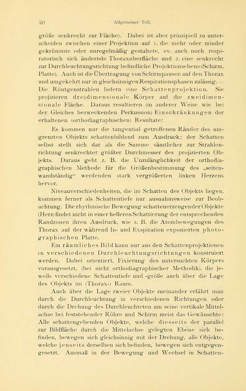 große senkrecht zur Fläche). Dabei ist aber prinzipiell zu unter- scheiden zwischen einer Projektion auf i. die mehr oder minder g-ekrümmte oder unregelmäßig gestaltete, ev. auch noch respi- ratorisch sich ändernde Thoraxoberfläche und 2. eine senkrecht zur Durchleuchtungsrichtung befindliche Projektionsebene (Schirm, Platte). Auch ist die Übertragung- von Schirmpausen auf den Thorax und umgekehrt nur in gleichsinnigen Respirationsphasen zulässig.— Die Röntgenstrahlen liefern eine Schattenprojektion. Sie projizieren dreidimensionale Körper auf die zweidimen- sionale Fläche. Daraus resultieren (in anderer Weise wie bei der Gleiches bezweckenden Perkussion) Einschränkungen der erhaltenen (orthodiagraphischen) Resultate: Es kommen nur die tangential getroffenen Ränder des um- grenzten Objekts schattenbildend zum Ausdruck; der Schatten selbst stellt sich dar als die Summe sämtlicher zur Strahlen- richtung senkrechter größter Durchmesser des projizierten Ob- jekts. Daraus geht z. B. die Unzulänglichkeit der orthodia- graphischen Methode für die Größenbestimmung des „seiten- wandständig werdenden stark vergrößerten linken Herzens hervor. Niveauverschiedenheiten, die im Schatten des Objekts liegen, kommen ferner als Schattentiefe nur ausnahmsweise zur Beob- achtung. Die rhythmische Bewegung schattenerzeugender Objekte (Herz) findet nicht in einer helleren Schattierung der entsprechenden Randzonen ihren Ausdruck, wie z. B. die Atembewegungen des Thorax auf der während In- und Exspiration exponierten photo- graphischen Platte. Ein räumliches Bild kann nur aus den Schattenprojektionen in verschiedenen Durchleuchtung-srichtungen konstruiert werden. Dabei orientiert, Fixierung des untersuchten Körpers vorausgesetzt, (bei nicht orthodiagraphischer Methodik), die je- weils verschiedene Schattentiefe und -große auch über die Lage des Objekts im (Thorax-) Raum. Auch über die Lag-e zweier Objekte zueinander erfährt man durch die Durchleuchtung- in verschiedenen Richtungen oder durch die Drehung des Durchleuchteten um seine vertikale Mittel- achse bei feststehender Röhre und Schirm meist das Gewünschte: Alle schattengebenden Objekte, welche diesseits der parallel zur Bildfläche durch die Mittelachse gelegten Ebene sich be- finden, bewegen sich gleichsinnig mit der Drehung, alle Objekte, welche jenseits derselben sich befinden, bewegen sich entgegen- gesetzt. Ausmaß in der Bewegung und Wechsel in Schatten-