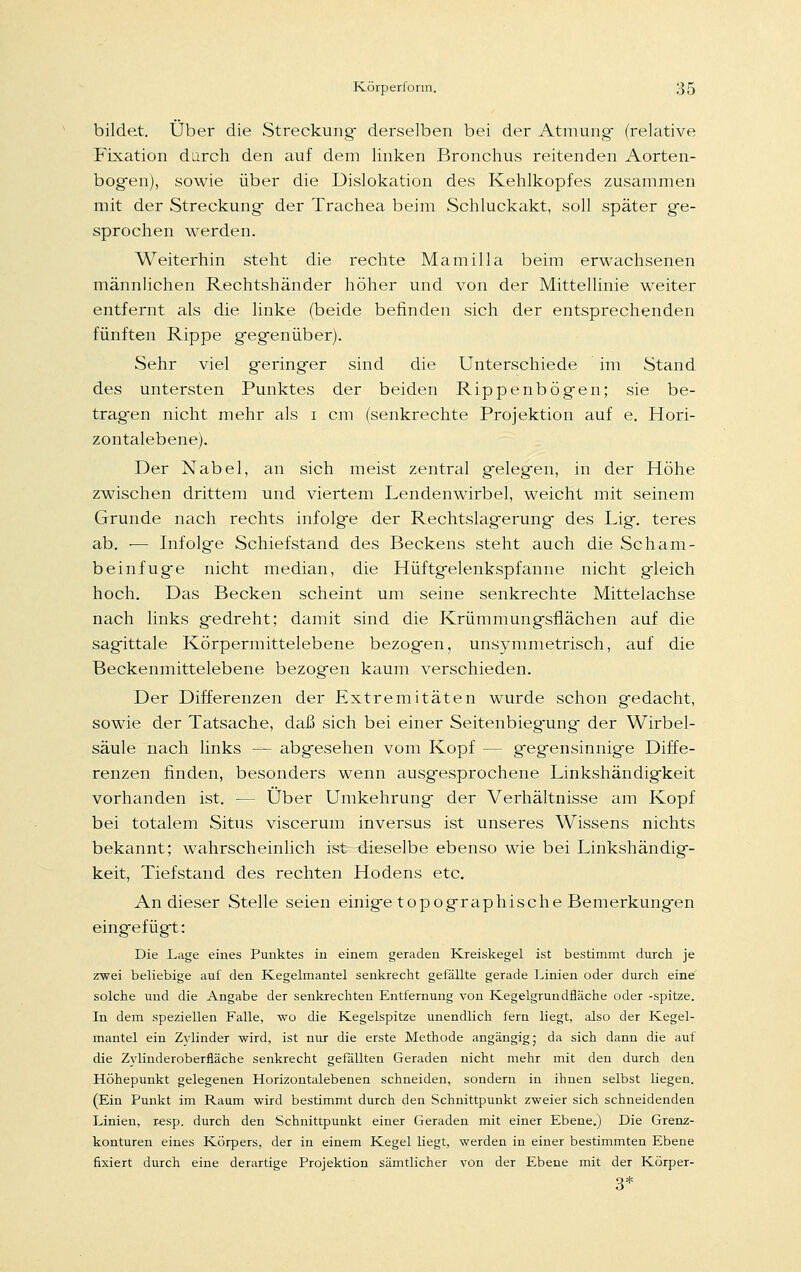 bildet. Über die Streckung- derselben bei der Atmung- (relative Fixation durch den auf dem linken Bronchus reitenden Aorten- bogen), sowie über die Dislokation des Kehlkopfes zusammen mit der Streckung- der Trachea beim Schluckakt, soll später ge- sprochen werden. Weiterhin steht die rechte Mamilla beim erwachsenen männlichen Rechtshänder höher und von der Mittellinie weiter entfernt als die linke (beide befinden sich der entsprechenden fünften Rippe gegenüber). Sehr viel geringer sind die Unterschiede im Stand des untersten Punktes der beiden Rippenbögen; sie be- tragen nicht mehr als i cm (senkrechte Projektion auf e. Hori- zontalebene). Der Nabel, an sich meist zentral gelegen, in der Höhe zwischen drittem und viertem Lendenwirbel, weicht mit seinem Grunde nach rechts infolge der Rechtslag-erung des Lig. teres ab. -— Infolge Schief stand des Beckens steht auch die Scham- beinfuge nicht median, die Hüftgelenkspfanne nicht gleich hoch. Das Becken scheint um seine senkrechte Mittelachse nach links gedreht; damit sind die Krümmungsflächen auf die sagittale Körpermittelebene bezogen, unsymmetrisch, auf die Beckenmittelebene bezogen kaum verschieden. Der Differenzen der Extremitäten wurde schon gedacht, sowie der Tatsache, daß sich bei einer Seitenbiegung der Wirbel- säule nach links — abgesehen vom Kopf -- gegensinnige Diffe- renzen finden, besonders wenn ausgesprochene Linkshändigkeit vorhanden ist. — Über Umkehrung der Verhältnisse am Kopf bei totalem Situs viscerum inversus ist unseres Wissens nichts bekannt; wahrscheinlich ist dieselbe ebenso wie bei Linkshändig- keit, Tiefstand des rechten Hodens etc. An dieser Stelle seien einige topographische Bemerkungen eingefügt: Die Lage eines Punktes in einem geraden Kreiskegel ist bestimmt durch je zwei beliebige auf den Kegelmantel senkrecht gefällte gerade Linien oder durch eine solche und die Angabe der senkrechten Entfernung von Kegelgrundfläche oder -spitze. In dem speziellen Falle, wo die Kegelspitze unendlich fern liegt, also der Kegel- mantel ein Zylinder wird, ist nur die erste Methode angängig; da sich dann die auf die Zylinderoberfläche senkrecht gefällten Geraden nicht mehr mit den durch den Höhepunkt gelegenen Horizontalebenen schneiden, sondern in ihnen selbst liegen. (Ein Punkt im Raum wird bestimmt durch den Schnittpunkt zweier sich schneidenden Linien, resp. durch den Schnittpunkt einer Geraden mit einer Ebene.) Die Grenz- konturen eines Körpers, der in einem Kegel liegt, werden in einer bestimmten Ebene fixiert durch eine derartige Projektion sämtlicher von der Ebene mit der Körper- 3*