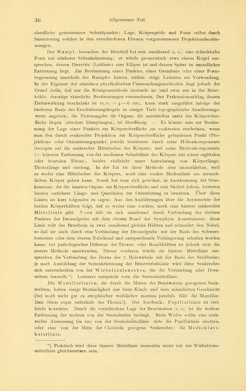 Oberfläche gemeinsamer Schnittpunkte; Lage, Körpergröße und Form selbst durch Summieruug solcher in den verschiedenen Ebenen vorgenommener Projektionsbestim- mungen. Der Rumpf, besonders der Brustteil hat nun annähernd (s. o.) eine zylindrische Form mit stärkerer Seitenkrümmung; er würde geometrisch etwa einem Kegel ent- sprechen, dessen Directrix (Leitlinie) eine Ellipse ist und dessen Spitze in unendlicher Entfernung liegt. Zur Bestimmung eines Punktes, einer Grenzlinie oder einer Form- begrenzung innerhalb des Rumpfes kämen mithin obige Leitsätze zur Verwendung. In der Eigenart der einzelnen physikalischen Untersuchungsmethoden liegt jedoch der Grund dafür, daß nur die Röntgenmethode imstande ist (und zwar nur in der Brust- höhle) derartige räumliche Bestimmungen vorzunehmen. Der Perkussionsschlag, dessen Tiefenwirkung beschränkt ist (s. o. = 4 — 6 cm), kann stark ausgeführt infolge der breiteren Basis des Erschütterungskegels in einiger Tiefe topographische Annäherungs- werte angeben; die Tiefenangabe für Organe, die unmittelbar unter der Körperober- fläche liegen (absolute Dämpfungen), ist überflüssig. — Es könnte nun zur Bestim- mung der Lage eines Punktes zur Körperoberfläche am exaktesten erscheinen, wenn man den durch senkrechte Projektion zur Körperoberfläche gefundenen Punkt (Pro- jektious- oder Orientierungspunkt) jeweils bestimmte durch seine Höhenkomponente (bezogen auf die senkrechte Mittelachse des Körpers) und seine Breitenkomponente (= kürzeste Entfernung von der medianen Schnittlinie des Körpers mit seiner sagittalen oder frontalen Ebene), beides vielleicht unter Anrechnung von Körperlänge, Thoraxlänge und -umfang. In der Tat ist diese Methode aber unausführbar, weil es weder eine Mittelachse des Körpers, noch eine exakte Medianlinie am mensch- lichen Körper geben kann. Somit hat man sich gewöhnt, in Anerkennung der Situs- konstanz, die die inneren Organe zur Körperoberfläche und zum Skelett haben, letzteren beiden entlehnte Längs- und Querlinien zur Orientierung zu benutzen. Über diese Linien ist kurz folgendes zu sagen: Aus den Ausführungen über die Asymmetrie der beiden Körperhälften folgt, daß es weder eine vordere, noch eine hintere senkrechte Mittellinie gibt. Vorn läßt sie sich annähernd durch Verbindung des tiefsten Punktes der Drosselgrube mit dem oberen Rand der Symphyse konstruieren; diese Linie teilt das Brustbein in zwei annähernd gleiche Hälften und schneidet den Nabel, so daß sie auch durch eine Verbindung der Drosselgrube mit der Basis des Schwert- fortsatzes oder dem oberen Nabelrand und entsprechende Verlängerung erhalten werden kann; bei pathologischer Differenz der Thorax- oder Bauchhälften ist jedoch stets die erstere Methode anzuwenden. Dieser vorderen würde als hintere Mittellinie ent- sprechen die Verbindung des Dorns des 7. Halswirbels mit der Basis des Steißbeins; je nach Ausbildung der Seitenkrümmung der Brustwirbelsäule wird diese Senkrechte sich unterscheiden von der Wirbelsäulenachse, die die Verbindung aller Dorn- mitten darstellt.*) Letzterer entspricht vorn die Sternalmittellinie. Die M amillarlinien, die durch die Mitten der Brustwarzen gezogenen Senk- rechten, haben einige Beständigkeit nur beim Kinde und dem männlichen Geschlecht (bei noch nicht gar zu atrophischer weiblicher mamma pendula fällt die Mamillar- linie öfters sogar außerhalb des Thorax!). Der Ausdruck: Papillarlinie ist viel- leicht korrekter. Durch die verschiedene Lage der Brustwarzen (s.o.) ist die weitere Entfernung der rechten von der Sternalmitte bedingt. Beim Weibe sollte eine senk- rechte Abmessung (in cm) von der Sternalmittellinie stets die Papillarlinie ersetzen, oder eine von der Mitte der Claviceln gezogene Senkrechte: die Medioklavi- kularlinie. *) Praktisch wird diese hintere Mittellinie immerhin meist mit der Wirbeldorn- mittellinie gleichzusetzen sein.