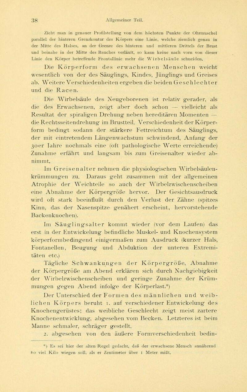 Zieht man in genauer Profilstellung von dem höchsten Punkte der Ohrmuschel parallel der hinteren Grenzkontur des Körpers eine Linie, welche ziemlich genau in der Mitte des Halses, an der Grenze des hinteren und mittleren Drittels der Brust und beinahe in der Mitte des Bauches verfault, so kann keine nach vorn von dieser Linie den Körper betreffende Frontallinie mehr die Wirbelsäule schneiden. Die Körperform des erwachsenen Menschen weicht wesentlich von der des Säuglings, Kindes, Jünglings und Greises ab. Weitere Verschiedenheiten ergeben die beiden Geschlechter und die Racen. Die Wirbelsäule des Neugeborenen ist relativ gerader, als die des Erwachsenen, zeigt aber doch schon — vielleicht als Resultat der spiraligen Drehung neben hereditären Momenten — die Rechtsseitendrehung im Brustteil. Verschiedenheit der Körper- form bedingt sodann der stärkere Fettreichtum des Säuglings, der mit eintretendem Längenwachstum schwindend, Anfang der 30er Tahre nochmals eine (oft pathologische Werte erreichende) Zunahme erfährt und langsam bis zum Greisenalter wieder ab- nimmt. Im Greisen alter nehmen die physiologischen Wirbelsäulen- krümmungen zu. Daraus geht zusammen mit der allgemeinen Atrophie der Weichteile so auch der Wirbelzwischenscheiben eine Abnahme der Körpergröße hervor. Der Gesichtsausdruck wird oft stark beeinflußt durch den Verlust der Zähne (spitzes Kinn, das der Nasenspitze genähert erscheint, hervorstehende Backenknochen). Im Säuglingsalter kommt wieder (vor dem Laufen) das erst in der Entwickelung befindliche Muskel- und Knochensystem körperformbe dingend einigermaßen zum Ausdruck (kurzer Hals, Fontanellen, Beugung und Abduktion der unteren Extremi- täten etc.) Tägliche Schwankungen der Körpergröße, Abnahme der Körpergröße am Abend erklären sich durch Nachgiebigkeit der Wirbelzwischenscheiben und geringe Zunahme der Krüm- mungen geg-en Abend infolg-e der Körperlast.*) Der Unterschied der Formen des männlichen und weib- lichen Körpers beruht 1. auf verschiedener Entwickelung des Knochengerüstes; das weibliche Geschlecht zeigt meist zartere Knochenentwicklung, abgesehen vom Becken. Letzteres ist beim Manne schmaler, schräger gestellt. 2. abgesehen von den äußere Formverschiedenheit bedin- *) Es sei hier der alten Regel gedacht, daß der erwachsene Mensch annähernd so viel Kilo wiegen soll, als er Zentimeter über 1 Meter mißt.