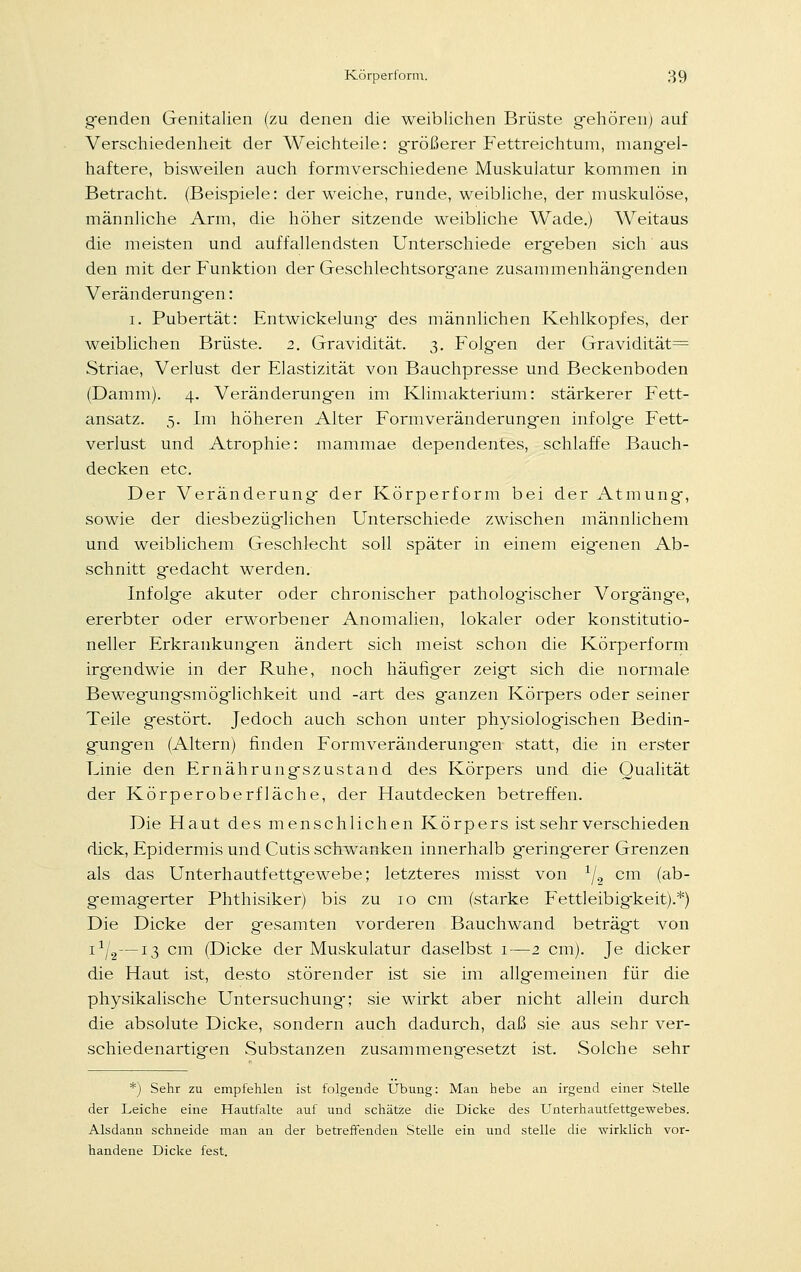 gfenden Genitalien (zu denen die weiblichen Brüste gehören) auf Verschiedenheit der Weichteile: größerer Fettreichtum, mangel- haftere, bisweilen auch formverschiedene Muskulatur kommen in Betracht. (Beispiele: der weiche, runde, weibliche, der muskulöse, männliche Arm, die höher sitzende weibliche Wade.) Weitaus die meisten und auffallendsten Unterschiede erg-eben sich aus den mit der Funktion der Geschlechtsorgfane zusammenhäng-enden Veränderungen: i. Pubertät: Entwicklung des männlichen Kehlkopfes, der weiblichen Brüste. 2. Gravidität. 3. Folgen der Gravidität= Striae, Verlust der Elastizität von Bauchpresse und Beckenboden (Damm). 4. Veränderungen im Klimakterium: stärkerer Fett- ansatz. 5. Im höheren Alter Formveränderungen infolge Fett- verlust und Atrophie: mammae dependentes, schlaffe Bauch- decken etc. Der Veränderung der Körperform bei der Atmung, sowie der diesbezüglichen Unterschiede zwischen männlichem und weiblichem Geschlecht soll später in einem eigenen Ab- schnitt gedacht werden. Infolge akuter oder chronischer pathologischer Vorgänge, ererbter oder erworbener Anomalien, lokaler oder konstitutio- neller Erkrankungen ändert sich meist schon die Körperform irgendwie in der Ruhe, noch häufiger zeigt sich die normale Bewegungsmöglichkeit und -art des ganzen Körpers oder seiner Teile gestört. Jedoch auch schon unter physiologischen Bedin- gungen (Altern) finden Formveränderungen statt, die in erster Linie den Ernährungszustand des Körpers und die Qualität der Körperoberfläche, der Hautdecken betreffen. Die Haut des menschlichen Körpers ist sehr verschieden dick, Epidermis und Cutis schwanken innerhalb geringerer Grenzen als das Unterhautfettgewebe; letzteres misst von x/2 cm (ab- gemagerter Phthisiker) bis zu 10 cm (starke Fettleibigkeit).*) Die Dicke der gesamten vorderen Bauchwand beträgt von ia/2—13 cm (Dicke der Muskulatur daselbst 1—2 cm). Je dicker die Haut ist, desto störender ist sie im allgemeinen für die physikalische Untersuchung; sie wirkt aber nicht allein durch die absolute Dicke, sondern auch dadurch, daß sie aus sehr ver- schiedenartigen Substanzen zusammengesetzt ist. Solche sehr *) Sehr zu empfehlen ist folgende Übung: Man hebe an irgend einer Stelle der Leiche eine Hautfalte auf und schätze die Dicke des Unterhautfettgewebes. Alsdann schneide man an der betreffenden Stelle ein und stelle die wirklich vor- handene Dicke fest.