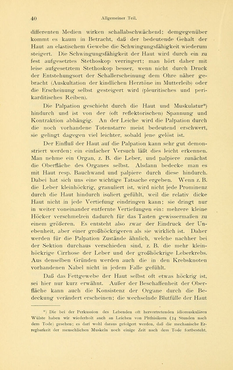 differenten Medien wirken schallabschwächend; demgegenüber kommt es kaum in Betracht, daß der bedeutende Gehalt der Haut an elastischem Gewebe die Schwingungsfähigkeit wiederum steigert. Die Schwingungsfähigkeit der Haut wird durch ein zu fest aufgesetztes Stethoskop verringert; man hört daher mit leise aufgesetztem Stethoskop besser, wenn nicht durch Druck der Entstehungsort der Schallerscheinung dem Ohre näher ge- bracht (Auskultation der kindlichen Herztöne im Mutterleib) oder die Erscheinung selbst gesteigert wird (pleuritisches und peri- karditisches Reiben). Die Palpation geschieht durch die Haut und Muskulatur*) hindurch und ist von der (oft reflektorischen) Spannung und Kontraktion abhängig. An der Leiche wird die Palpation durch die noch vorhandene Totenstarre meist bedeutend erschwert, sie gelingt dagegen viel leichter, sobald jene gelöst ist. Der Einfluß der Haut auf die Palpation kann sehr gut demon- striert werden; ein einfacher Versuch läßt dies leicht erkennen. Man nehme ein Organ, z. B. die Leber, und palpiere zunächst die Oberfläche des Organes selbst. Alsdann bedecke man es mit Haut resp. Bauchwand und palpiere durch diese hindurch. Dabei hat sich uns eine wichtige Tatsache ergeben. Wenn z. B. die Leber kleinhöckrig, granuliert ist, wird nicht jede Prominenz durch die Haut hindurch isoliert gefühlt, weil die relativ dicke Haut nicht in jede Vertiefung eindringen kann; sie dringt nur in weiter voneinander entfernte Vertiefungen ein: mehrere kleine Höcker verschmelzen dadurch für das Tasten gewissermaßen zu einem größeren. Es entsteht also zwar der Eindruck der Un- ebenheit, aber einer großhöckrigeren als sie wirklich ist. Daher werden für die Palpation Zustände ähnlich, welche nachher bei der Sektion durchaus verschieden sind, z. B. die mehr klein- höckrige Cirrhose der Leber und der g'roßhöckrige Leberkrebs. Aus denselben Gründen werden auch die in den Krebsknoten vorhandenen Nabel nicht in jedem Falle gefühlt. Daß das Fettgewebe der Haut selbst oft etwas höckrig ist, sei hier nur kurz erwähnt. Außer der Beschaffenheit der Ober- fläche kann auch die Konsistenz der Organe durch die Be- deckung verändert erscheinen; die wechselnde Blutfülle der Haut *) Die bei der Perkussion des Lebenden oft hervortretenden idiomuskulären Wülste haben wir wiederholt auch an Leichen von Phthisikern (24 Stunden nach dem Tode) gesehen; es darf wohl daraus gefolgert werden, daß die mechanische Er- regbarkeit der menschlichen Muskeln noch einige Zeit nach dem Tode fortbesteht.