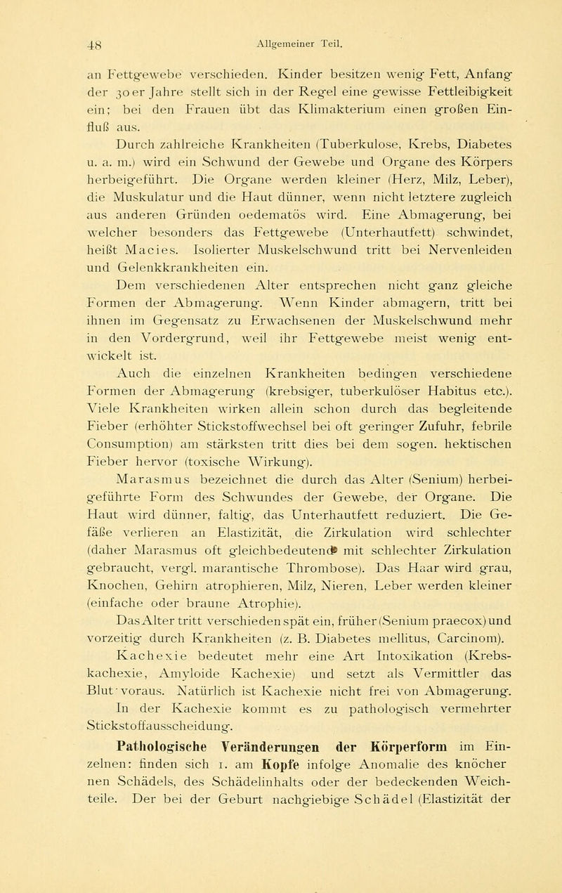 an Fettgewebe verschieden. Kinder besitzen wenig- Fett, Anfang der 30 er Jahre stellt sich in der Regel eine gewisse Fettleibigkeit ein; bei den Frauen übt das Klimakterium einen großen Ein- fluß aus. Durch zahlreiche Krankheiten (Tuberkulose, Krebs, Diabetes u. a. m.) wird ein Schwund der Gewebe und Organe des Körpers herbeigeführt. Die Organe werden kleiner (Herz, Milz, Leber), die Muskulatur und die Haut dünner, wenn nicht letztere zugleich aus anderen Gründen oedematös wird. Eine Abmagerung, bei welcher besonders das Fettgewebe (Unterhautfett) schwindet, heißt Macies. Isolierter Muskelschwund tritt bei Nervenleiden und Gelenkkrankheiten ein. Dem verschiedenen Alter entsprechen nicht ganz gleiche Formen der Abmagerung. Wenn Kinder abmagern, tritt bei ihnen im Gegensatz zu Erwachsenen der Muskelschwund mehr in den Vorderg-rund, weil ihr Fettgewebe meist wenig ent- wickelt ist. Auch die einzelnen Krankheiten bedingten verschiedene Formen der Abmagerung (krebsig-er, tuberkulöser Habitus etc.). Viele Krankheiten wirken allein schon durch das begleitende Fieber (erhöhter Stickstoffwechsel bei oft geringer Zufuhr, febrile Consumption) am stärksten tritt dies bei dem sogen, hektischen Fieber hervor (toxische Wirkung). Marasmus bezeichnet die durch das Alter (Senium) herbei- geführte Form des Schwundes der Gewebe, der Org-ane. Die Haut wird dünner, faltig-, das Unterhautfett reduziert. Die Ge- fäße verlieren an Elastizität, die Zirkulation wird schlechter (daher Marasmus oft gieichbedeutend» mit schlechter Zirkulation gebraucht, vergl. marantische Thrombose). Das Haar wird grau, Knochen, Gehirn atrophieren, Milz, Nieren, Leber werden kleiner (einfache oder braune Atrophie). Das Alter tritt verschieden spät ein, früher (Senium praecox) und vorzeitig- durch Krankheiten (z. B. Diabetes mellitus, Carcinom). Kachexie bedeutet mehr eine Art Intoxikation (Krebs- kachexie, Amyloide Kachexie) und setzt als Vermittler das Blut-voraus. Natürlich ist Kachexie nicht frei von Abmagerung-. In der Kachexie kommt es zu pathologisch vermehrter Stickstoff ausscheidung. Pathologische Veränderungen der Körperform im Ein- zelnen: finden sich 1. am Kopfe infolge Anomalie des knöcher nen Schädels, des Schädelinhalts oder der bedeckenden Weich- teile. Der bei der Geburt nachgiebige Schädel (Elastizität der