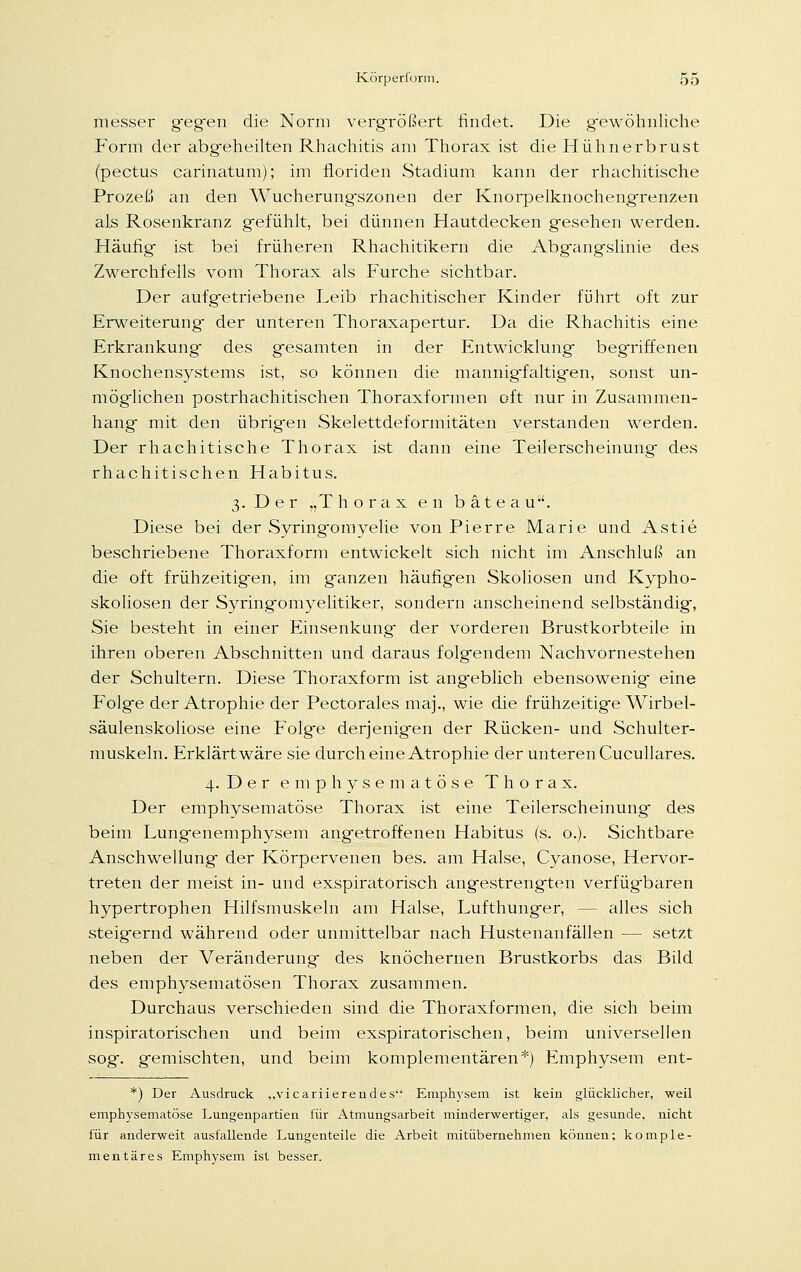 messer gegen die Norm vergrößert findet. Die gewöhnliche Form der abgeheilten Rhachitis am Thorax ist die Hühnerbrust (pectus carinatum); im floriden Stadium kann der rhachitische Prozeß an den Wucherungszonen der Knorpelknochengrenzen als Rosenkranz gefühlt, bei dünnen Hautdecken gesehen werden. Häufig- ist bei früheren Rhachitikern die Abg-angslinie des Zwerchfells vom Thorax als Furche sichtbar. Der aufgetriebene Leib rhachitischer Kinder führt oft zur Erweiterung- der unteren Thoraxapertur. Da die Rhachitis eine Erkrankung- des gesamten in der Entwicklung- begriffenen Knochensystems ist, so können die mannigfaltigen, sonst un- möglichen postrhachitischen Thoraxformen oft nur in Zusammen- hang- mit den übrigen Skelettdeformitäten verstanden werden. Der rhachitische Thorax ist dann eine Teilerscheinung- des rhachitischen Habitus. 3. Der „Thorax en bäte au. Diese bei der Syring-omyelie von Pierre Marie und Astie beschriebene Thoraxform entwickelt sich nicht im Anschluß an die oft frühzeitigen, im g-anzen häufigen Skoliosen und Kypho- skoliosen der Syring-omyelitiker, sondern anscheinend selbständig-, Sie besteht in einer Einsenkung- der vorderen Brustkorbteile in ihren oberen Abschnitten und daraus folgendem Nachvornestehen der Schultern. Diese Thoraxform ist angeblich ebensowenig- eine Folge der Atrophie der Pectorales maj., wie die frühzeitige Wirbel- säulenskoliose eine Folge derjenigen der Rücken- und Schulter- muskeln. Erklärt wäre sie durch eine Atrophie der unteren Cucu 11 ares. 4. Der emphysematöse Thorax. Der emphysematöse Thorax ist eine Teilerscheinung- des beim Lungenemphysem angetroffenen Habitus (s. o.). Sichtbare Anschwellung- der Körpervenen bes. am Halse, Cyanose, Hervor- treten der meist in- und exspiratorisch angestrengten verfüg-baren hypertrophen Hilfsmuskeln am Halse, Lufthunger, - - alles sich steigernd während oder unmittelbar nach Hustenanfällen — setzt neben der Veränderung- des knöchernen Brustkorbs das Bild des emphysematösen Thorax zusammen. Durchaus verschieden sind die Thoraxformen, die sich beim inspiratorischen und beim exspiratorischen, beim universellen sog, gemischten, und beim komplementären*) Emphysem ent- *) Der Ausdruck „vicariierendes Emphysem ist kein glücklicher, weil emphysematöse Lungenpartien für Atmungsarbeit minderwertiger, als gesunde, nicht für anderweit ausfallende Lungenteile die Arbeit mitübernehmen können; komple- mentäres Emphysem ist besser.